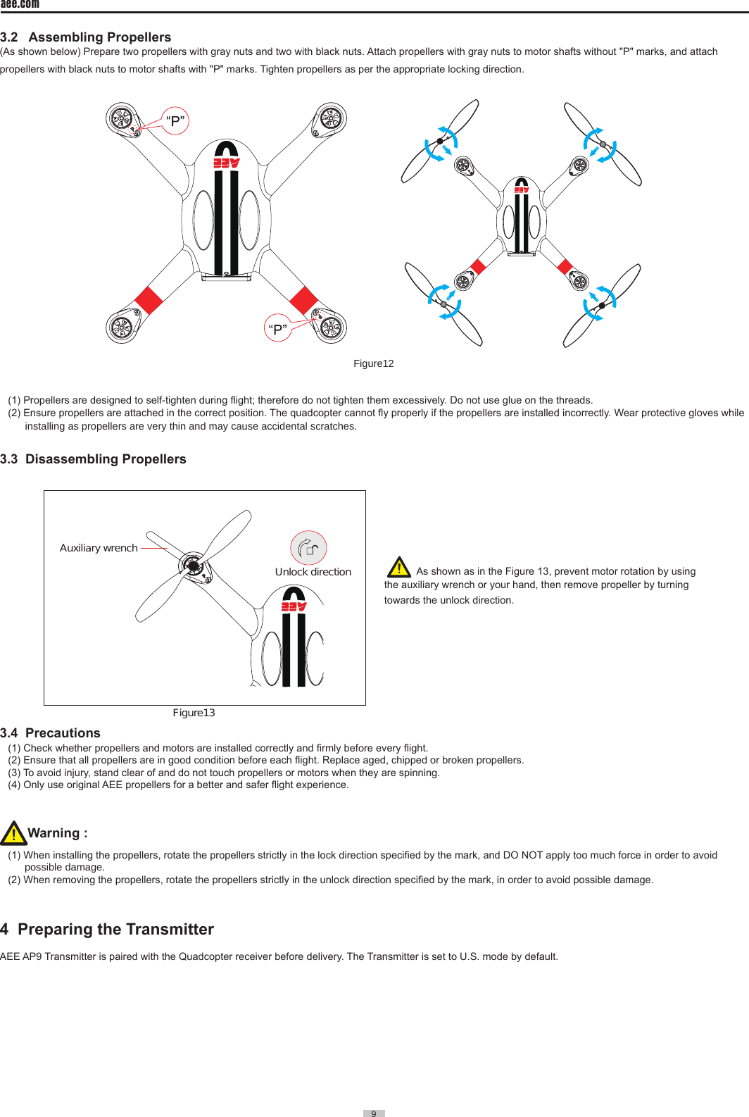 9  aee.com9  3.2   Assembling Propellers(As shown below) Prepare two propellers with gray nuts and two with black nuts. Attach propellers with gray nuts to motor shafts without "P" marks, and attach propellers with black nuts to motor shafts with "P" marks. Tighten propellers as per the appropriate locking direction.  Figure12(1) Propellers are designed to self-tighten during ight; therefore do not tighten them excessively. Do not use glue on the threads.(2) Ensure propellers are attached in the correct position. The quadcopter cannot y properly if the propellers are installed incorrectly. Wear protective gloves while        installing as propellers are very thin and may cause accidental scratches.3.3  Disassembling Propellers                                                   Auxiliary wrench Figure13Unlock direction                                                     3.4  Precautions (1) Check whether propellers and motors are installed correctly and rmly before every ight.(2) Ensure that all propellers are in good condition before each ight. Replace aged, chipped or broken propellers.(3) To avoid injury, stand clear of and do not touch propellers or motors when they are spinning.(4) Only use original AEE propellers for a better and safer ight experience.Warning : (1) When installing the propellers, rotate the propellers strictly in the lock direction specied by the mark, and DO NOT apply too much force in order to avoid possible damage.  (2) When removing the propellers, rotate the propellers strictly in the unlock direction specied by the mark, in order to avoid possible damage.4  Preparing the Transmitter                                                         AEE AP9 Transmitter is paired with the Quadcopter receiver before delivery. The Transmitter is set to U.S. mode by default.   As shown as in the Figure 13, prevent motor rotation by using the auxiliary wrench or your hand, then remove propeller by turning towards the unlock direction.