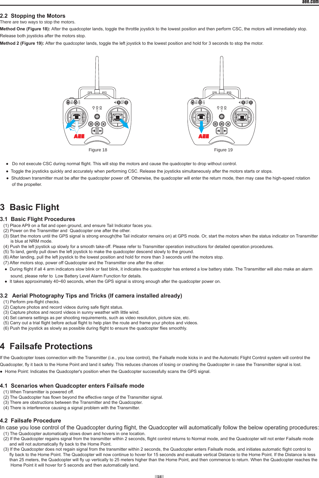 aee.com14  2.2  Stopping the MotorsThere are two ways to stop the motors.Method One (Figure 18): After the quadcopter lands, toggle the throttle joystick to the lowest position and then perform CSC, the motors will immediately stop. Release both joysticks after the motors stop.Method 2 (Figure 19): After the quadcopter lands, toggle the left joystick to the lowest position and hold for 3 seconds to stop the motor.NULLS3 S4GPSNRMS2NULLNULLS1NULLS3 S4GPSNRMS2NULLNULLS1                                                                         Figure 18                                                                                        Figure 19   ●   Do not execute CSC during normal ight. This will stop the motors and cause the quadcopter to drop without control.  ●  Toggle the joysticks quickly and accurately when performing CSC. Release the joysticks simultaneously after the motors starts or stops.      ●  Shutdown transmitter must be after the quadcopter power off. Otherwise, the quadcopter will enter the return mode, then may case the high-speed rotation        of the propeller.   3  Basic Flight                                                                            3.1  Basic Flight Procedures(1) Place AP9 on a at and open ground, and ensure Tail Indicator faces you.(2) Power on the Transmitter and  Quadcopter one after the other.(3) Start the motors until the GPS signal is strong enough(the Tail indicator remains on) at GPS mode. Or, start the motors when the status indicator on Transmitter is blue at NRM mode.(4) Push the left joystick up slowly for a smooth take-off. Please refer to Transmitter operation instructions for detailed operation procedures.(5) To land, gently pull down the left joystick to make the quadcopter descend slowly to the ground.(6) After landing, pull the left joystick to the lowest position and hold for more than 3 seconds until the motors stop.(7) After motors stop, power off Quadcopter and the Transmitter one after the other.  ●  During ight if all 4 arm indicators slow blink or fast blink, it indicates the quadcopter has entered a low battery state. The Transmitter will also make an alarm sound, please refer to  Low Battery Level Alarm Function for details. ●  It takes approximately 40~60 seconds, when the GPS signal is strong enough after the quadcopter power on.3.2   Aerial Photography Tips and Tricks (If camera installed already)(1) Perform pre-ight checks. (2) Capture photos and record videos during safe ight status.(3) Capture photos and record videos in sunny weather with little wind.(4) Set camera settings as per shooting requirements, such as video resolution, picture size, etc. (5) Carry out a trial ight before actual ight to help plan the route and frame your photos and videos.(6) Push the joystick as slowly as possible during ight to ensure the quadcopter ies smoothly.4  Failsafe Protections                                                                    If the Quadcopter loses connection with the Transmitter (i.e., you lose control), the Failsafe mode kicks in and the Automatic Flight Control system will control the Quadcopter, y it back to the Home Point and land it safely. This reduces chances of losing or crashing the Quadcopter in case the Transmitter signal is lost.●  Home Point: Indicates the Quadcopter's position when the Quadcopter successfully scans the GPS signal.4.1  Scenarios when Quadcopter enters Failsafe mode(1) When Transmitter is powered off.(2) The Quadcopter has own beyond the effective range of the Transmitter signal.(3) There are obstructions between the Transmitter and the Quadcopter.(4) There is interference causing a signal problem with the Transmitter.4.2  Failsafe ProcedureIn case you lose control of the Quadcopter during ight, the Quadcopter will automatically follow the below operating procedures:(1) The Quadcopter automatically slows down and hovers in one location.(2) If the Quadcopter regains signal from the transmitter within 2 seconds, ight control returns to Normal mode, and the Quadcopter will not enter Failsafe mode     and will not automatically y back to the Home Point.(3) If the Quadcopter does not regain signal from the transmitter within 2 seconds, the Quadcopter enters Failsafe mode, and initiates automatic ight control to     y back to the Home Point. The Quadcopter will now continue to hover for 15 seconds and evaluate vertical Distance to the Home Point. If the Distance is less     than 25 meters, the Quadcopter will y up vertically to 25 meters higher than the Home Point, and then commence to return. When the Quadcopter reaches the Home Point it will hover for 5 seconds and then automatically land.