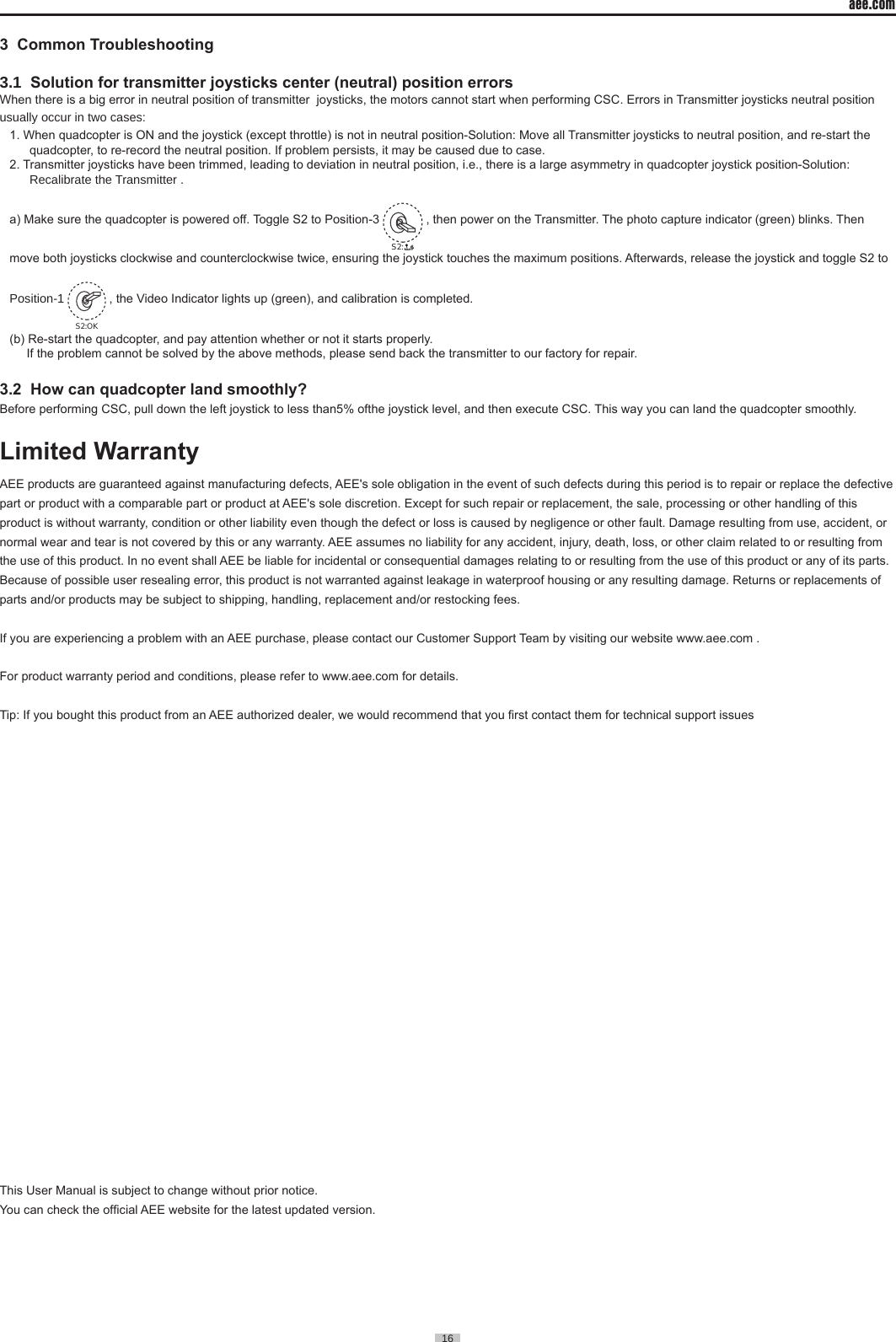 aee.com16  3  Common Troubleshooting                                                             3.1  Solution for transmitter joysticks center (neutral) position errorsWhen there is a big error in neutral position of transmitter  joysticks, the motors cannot start when performing CSC. Errors in Transmitter joysticks neutral position usually occur in two cases:1. When quadcopter is ON and the joystick (except throttle) is not in neutral position-Solution: Move all Transmitter joysticks to neutral position, and re-start the quadcopter, to re-record the neutral position. If problem persists, it may be caused due to case. 2. Transmitter joysticks have been trimmed, leading to deviation in neutral position, i.e., there is a large asymmetry in quadcopter joystick position-Solution: Recalibrate the Transmitter .a) Make sure the quadcopter is powered off. Toggle S2 to Position-3 S2: , then power on the Transmitter. The photo capture indicator (green) blinks. Then move both joysticks clockwise and counterclockwise twice, ensuring the joystick touches the maximum positions. Afterwards, release the joystick and toggle S2 to Position-1 S2:OK , the Video Indicator lights up (green), and calibration is completed.(b) Re-start the quadcopter, and pay attention whether or not it starts properly.     If the problem cannot be solved by the above methods, please send back the transmitter to our factory for repair.3.2  How can quadcopter land smoothly?Before performing CSC, pull down the left joystick to less than5% ofthe joystick level, and then execute CSC. This way you can land the quadcopter smoothly.Limited WarrantyAEE products are guaranteed against manufacturing defects, AEE's sole obligation in the event of such defects during this period is to repair or replace the defective part or product with a comparable part or product at AEE's sole discretion. Except for such repair or replacement, the sale, processing or other handling of this product is without warranty, condition or other liability even though the defect or loss is caused by negligence or other fault. Damage resulting from use, accident, or normal wear and tear is not covered by this or any warranty. AEE assumes no liability for any accident, injury, death, loss, or other claim related to or resulting from the use of this product. In no event shall AEE be liable for incidental or consequential damages relating to or resulting from the use of this product or any of its parts. Because of possible user resealing error, this product is not warranted against leakage in waterproof housing or any resulting damage. Returns or replacements of parts and/or products may be subject to shipping, handling, replacement and/or restocking fees.If you are experiencing a problem with an AEE purchase, please contact our Customer Support Team by visiting our website www.aee.com .For product warranty period and conditions, please refer to www.aee.com for details. Tip: If you bought this product from an AEE authorized dealer, we would recommend that you rst contact them for technical support issuesThis User Manual is subject to change without prior notice.You can check the ofcial AEE website for the latest updated version.                                                                                                                                                                                                                                                                                                                                                                                                                                                                                                                                                                                      