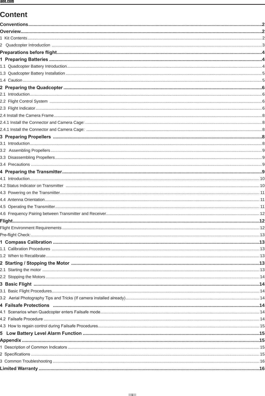1  aee.com1  ContentConventions ....................................................................................................................................................................................2Overview..........................................................................................................................................................................................21  Kit Contents ........................................................................................................................................................................................................... 22   Quadcopter Introduction  ...................................................................................................................................................................................... 3Preparations before ight ..............................................................................................................................................................41  Preparing Batteries ....................................................................................................................................................................41.1  Quadcopter Battery Introduction.........................................................................................................................................................................41.3  Quadcopter Battery Installation ..........................................................................................................................................................................51.4  Caution ...............................................................................................................................................................................................................52  Preparing the Quadcopter .........................................................................................................................................................62.1  Introduction .........................................................................................................................................................................................................62.2  Flight Control System  ........................................................................................................................................................................................62.3  Flight Indicator .................................................................................................................................................................................................... 62.4 Install the Camera Frame .................................................................................................................................................................................... 82.4.1 Install the Connector and Camera Cage: ......................................................................................................................................................... 82.4.1 Install the Connector and Camera Cage:  ........................................................................................................................................................ 83  Preparing Propellers  .................................................................................................................................................................83.1  Introduction .........................................................................................................................................................................................................83.2   Assembling Propellers ....................................................................................................................................................................................... 93.3  Disassembling Propellers ................................................................................................................................................................................... 93.4  Precautions ........................................................................................................................................................................................................94  Preparing the Transmitter ..........................................................................................................................................................94.1  Introduction .......................................................................................................................................................................................................104.2 Status Indicator on Transmitter  ........................................................................................................................................................................104.3  Powering on the Transmitter............................................................................................................................................................................. 114.4  Antenna Orientation .......................................................................................................................................................................................... 114.5  Operating the Transmitter ................................................................................................................................................................................. 114.6  Frequency Pairing between Transmitter and Receiver.....................................................................................................................................12Flight ..............................................................................................................................................................................................12Flight Environment Requirements ...........................................................................................................................................................................12Pre-ight Check: ...................................................................................................................................................................................................... 131  Compass Calibration ...............................................................................................................................................................131.1  Calibration Procedures  .................................................................................................................................................................................... 131.2  When to Recalibrate ......................................................................................................................................................................................... 132  Starting / Stopping the Motor  .................................................................................................................................................132.1  Starting the motor  ............................................................................................................................................................................................ 132.2  Stopping the Motors .........................................................................................................................................................................................143  Basic Flight  ..............................................................................................................................................................................143.1  Basic Flight Procedures....................................................................................................................................................................................143.2   Aerial Photography Tips and Tricks (If camera installed already) ....................................................................................................................144  Failsafe Protections   ...............................................................................................................................................................144.1  Scenarios when Quadcopter enters Failsafe mode..........................................................................................................................................144.2  Failsafe Procedure ...........................................................................................................................................................................................144.3  How to regain control during Failsafe Procedures............................................................................................................................................155   Low Battery Level Alarm Function ........................................................................................................................................15Appendix .......................................................................................................................................................................................151  Description of Common Indicators ......................................................................................................................................................................152  Specications ......................................................................................................................................................................................................153  Common Troubleshooting ...................................................................................................................................................................................16Limited Warranty ..........................................................................................................................................................................16