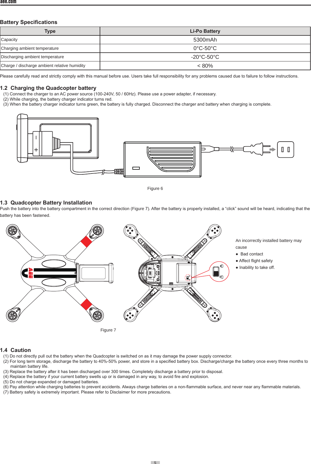 5  aee.com5  Battery SpecicationsType Li-Po BatteryCapacity 5300mAhCharging ambient temperature 0&deg;C-50&deg;C Discharging ambient temperature -20&deg;C-50&deg;C Charge / discharge ambient relative humidity < 80%Please carefully read and strictly comply with this manual before use. Users take full responsibility for any problems caused due to failure to follow instructions.1.2  Charging the Quadcopter battery(1) Connect the charger to an AC power source (100-240V, 50 / 60Hz). Please use a power adapter, if necessary. (2) While charging, the battery charger indicator turns red. (3) When the battery charger indicator turns green, the battery is fully charged. Disconnect the charger and battery when charging is complete.Figure 61.3  Quadcopter Battery InstallationPush the battery into the battery compartment in the correct direction (Figure 7). After the battery is properly installed, a &ldquo;click&rdquo; sound will be heard, indicating that the battery has been fastened.                                                                                                                                                                                   Figure 71.4  Caution(1) Do not directly pull out the battery when the Quadcopter is switched on as it may damage the power supply connector.(2) For long term storage, discharge the battery to 40%-50% power, and store in a specied battery box. Discharge/charge the battery once every three months to      maintain battery life.(3) Replace the battery after it has been discharged over 300 times. Completely discharge a battery prior to disposal. (4) Replace the battery if your current battery swells up or is damaged in any way, to avoid re and explosion.(5) Do not charge expanded or damaged batteries.(6) Pay attention while charging batteries to prevent accidents. Always charge batteries on a non-ammable surface, and never near any ammable materials.(7) Battery safety is extremely important. Please refer to Disclaimer for more precautions.An incorrectly installed battery may cause●  Bad contact● Affect ight safety● Inability to take off.