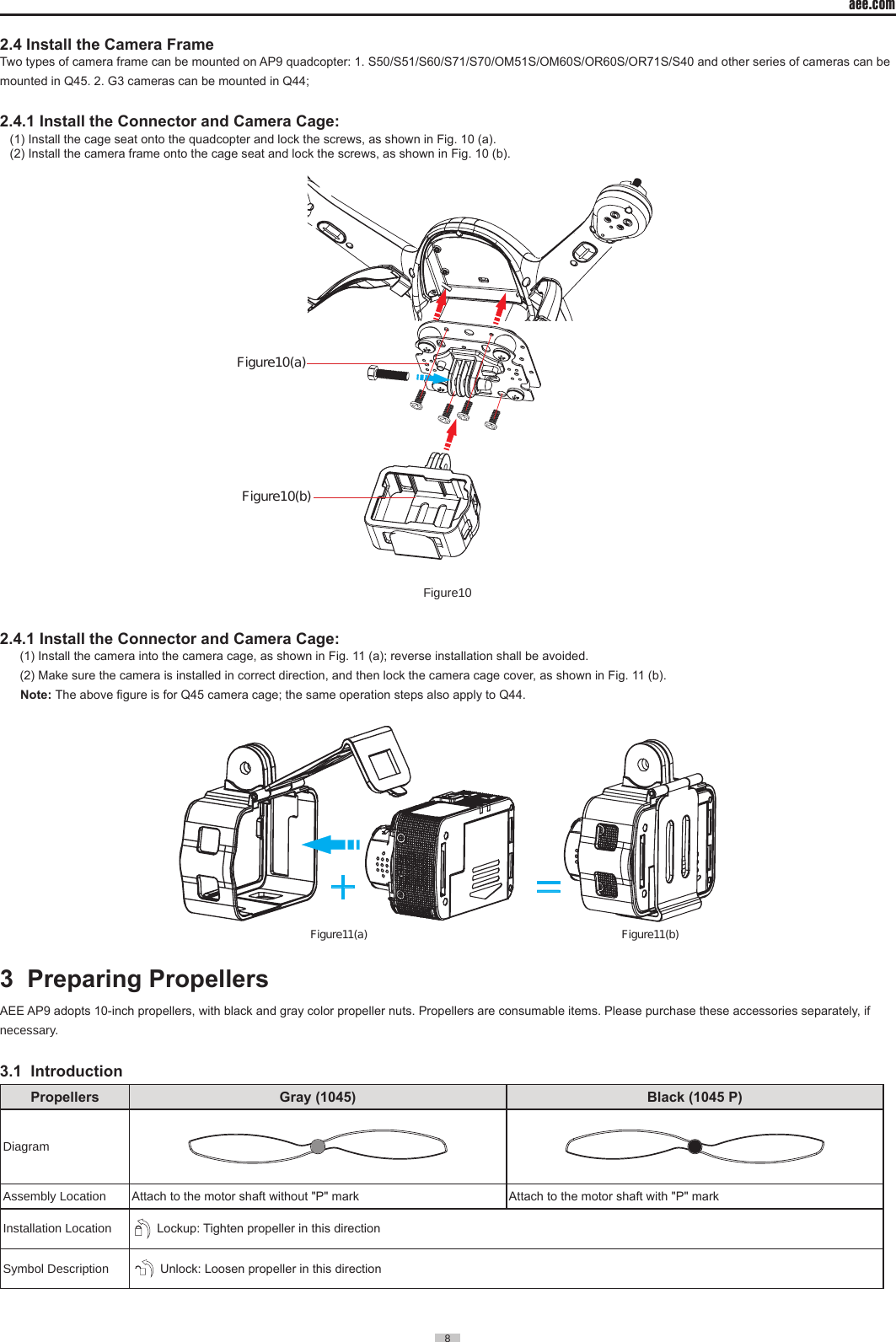 aee.com8  2.4 Install the Camera FrameTwo types of camera frame can be mounted on AP9 quadcopter: 1. S50/S51/S60/S71/S70/OM51S/OM60S/OR60S/OR71S/S40 and other series of cameras can be mounted in Q45. 2. G3 cameras can be mounted in Q44; 2.4.1 Install the Connector and Camera Cage:(1) Install the cage seat onto the quadcopter and lock the screws, as shown in Fig. 10 (a).  (2) Install the camera frame onto the cage seat and lock the screws, as shown in Fig. 10 (b).Figure10(a)Figure10(b)Figure102.4.1 Install the Connector and Camera Cage: (1) Install the camera into the camera cage, as shown in Fig. 11 (a); reverse installation shall be avoided. (2) Make sure the camera is installed in correct direction, and then lock the camera cage cover, as shown in Fig. 11 (b).       Note: The above gure is for Q45 camera cage; the same operation steps also apply to Q44. + =Figure11(a) Figure11(b)3  Preparing Propellers                                                                   AEE AP9 adopts 10-inch propellers, with black and gray color propeller nuts. Propellers are consumable items. Please purchase these accessories separately, if necessary. 3.1  IntroductionPropellers Gray (1045)  Black (1045 P)DiagramAssembly Location Attach to the motor shaft without "P" mark Attach to the motor shaft with "P" markInstallation Location     Lockup: Tighten propeller in this directionSymbol Description     Unlock: Loosen propeller in this direction