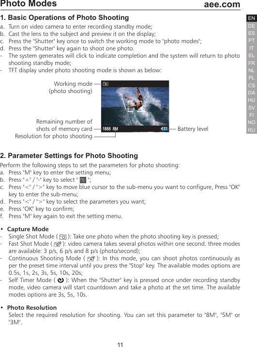 11  aee.comDEENESPTITELFRNLPLCSHUSVFINORUDAPhoto Modes1. Basic Operations of Photo Shootinga.  Turn on video camera to enter recording standby mode;b.  Cast the lens to the subject and preview it on the display;c.  Press the "Shutter" key once to switch the working mode to "photo modes";d.  Press the "Shutter" key again to shoot one photo.-  The system generates will click to indicate completion and the system will return to photo shooting standby mode;-  TFT display under photo shooting mode is shown as below:1888 8MWorking mode (photo shooting) Remaining number of shots of memory cardResolution for photo shootingBattery level2. Parameter Settings for Photo ShootingPerform the following steps to set the parameters for photo shooting:a.  Press "M" key to enter the setting menu;b.  Press "+" / "-" key to select "   ";c.  Press "<" / ">" key to move blue cursor to the sub-menu you want to configure, Press "OK" key to enter the sub-menu;  d.  Press "<" / ">" key to select the parameters you want;e.  Press "OK" key to confirm;f.  Press "M" key again to exit the setting menu.&bull;  Capture Mode-  Single Shot Mode (   ): Take one photo when the photo shooting key is pressed;-  Fast Shot Mode (   ): video camera takes several photos within one second. three modes are available: 3 p/s, 6 p/s and 8 p/s (photo/second);-  Continuous Shooting Mode (   ): In this mode, you can shoot photos continuously as per the preset time interval until you press the "Stop" key. The available modes options are 0.5s, 1s, 2s, 3s, 5s, 10s, 20s;-  Self Timer Mode (   ): When the "Shutter" key is pressed once under recording standby mode, video camera will start countdown and take a photo at the set time. The available modes options are 3s, 5s, 10s.&bull;  Photo ResolutionSelect the required resolution for shooting. You can set this parameter to "8M", "5M" or "3M".