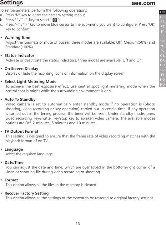 13  aee.comDEENESPTITELFRNLPLCSHUSVFINORUDASettingsTo set parameters, perform the following operationsa.  Press "M" key to enter the camera setting menu;b.  Press "-" / "+"  key to select "   ";c.  Press "<" / ">" key to move blue cursor to the sub-menu you want to configure, Press "OK" key to confirm;&bull;  Warning ToneAdjust the loudness or mute of buzzer. three modes are available: Off, Medium(50%) and Standard(100%). &bull;  Status IndicatorActivate or deactivate the status indicators. three modes are available: Off and On. &bull;  On Screen DisplayDisplay or hide the recording icons or information on the display screen.&bull;  Select Light Metering ModeTo achieve the best exposure effect, use central spot light metering mode when the central spot is bright while the surrounding environment is dark.&bull;  Auto To Standby Video camera is set to automatically enter standby mode if no operation is (photo shooting, video recording or key operation) carried out in certain time. If any operation is carried out in the timing process, the timer will be reset. Under standby mode, press video recording key/shutter key/stop key to awaken video camera. The available modes options are Off, 2 minutes, 5 minutes and 10 minutes.&bull;  TV Output FormatThis setting is designed to ensure that the frame rate of video recording matches with the playback format of on TV.&bull;  Language select the required language.&bull;  Date/TimeYou can adjust the date and time, which are overlapped in the bottom-right corner of a video or shooting file during video recording or shooting.&bull;  FormatThis option allows all the files in the memory is cleared.&bull;  Recover Factory SettingThis option allows all the settings of the system to be restored to original factory settings.b.  Press "+" / "-" key to select "   ";c.  Press "<" / ">" key to move blue cursor to the sub-menu you want to configure, Press  : Single shot mode  : Continuous Shooting Mode : Fast shot mode : Self Timer mode