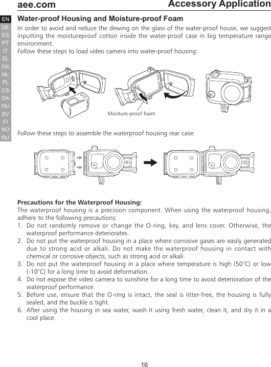 16  aee.comDEENESPTITELFRNLPLCSHUSVFINORUDAAccessory ApplicationWater-proof Housing and Moisture-proof FoamIn order to avoid and reduce the dewing on the glass of the water-proof house, we suggest inputting the moistureproof cotton inside the water-proof case in big temperature range environment.Follow these steps to load video camera into water-proof housing:Moisture-proof foamFollow these steps to assemble the waterproof housing rear case:Precautions for the Waterproof Housing:The waterproof housing is a precision component. When using the waterproof housing, adhere to the following precautions:1.  Do not randomly remove or change the O-ring, key, and lens cover. Otherwise, the waterproof performance deteriorates.2.  Do not put the waterproof housing in a place where corrosive gases are easily generated due to strong acid or alkali. Do not make the waterproof housing in contact with chemical or corrosive objects, such as strong acid or alkali.3.  Do not put the waterproof housing in a place where temperature is high (50&deg;C) or low (-10&deg;C) for a long time to avoid deformation.4.  Do not expose the video camera to sunshine for a long time to avoid deterioration of the waterproof performance.5.  Before use, ensure that the O-ring is intact, the seal is litter-free, the housing is fully sealed, and the buckle is tight.6.  After using the housing in sea water, wash it using fresh water, clean it, and dry it in a cool place.