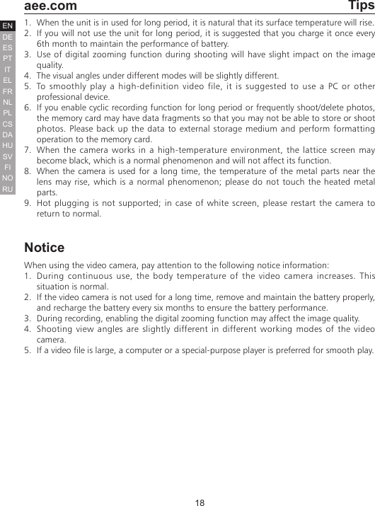 18  aee.comDEENESPTITELFRNLPLCSHUSVFINORUDATips1.  When the unit is in used for long period, it is natural that its surface temperature will rise. 2.  If you will not use the unit for long period, it is suggested that you charge it once every 6th month to maintain the performance of battery.3.  Use of digital zooming function during shooting will have slight impact on the image quality.4.  The visual angles under different modes will be slightly different. 5.  To smoothly play a high-definition video file, it is suggested to use a PC or other professional device.6.  If you enable cyclic recording function for long period or frequently shoot/delete photos, the memory card may have data fragments so that you may not be able to store or shoot photos. Please back up the data to external storage medium and perform formatting operation to the memory card.7.  When the camera works in a high-temperature environment, the lattice screen may become black, which is a normal phenomenon and will not affect its function.8.  When the camera is used for a long time, the temperature of the metal parts near the lens may rise, which is a normal phenomenon; please do not touch the heated metal parts. 9.  Hot plugging is not supported; in case of white screen, please restart the camera to return to normal.NoticeWhen using the video camera, pay attention to the following notice information:1.  During continuous use, the body temperature of the video camera increases. This situation is normal.2.  If the video camera is not used for a long time, remove and maintain the battery properly, and recharge the battery every six months to ensure the battery performance.3.  During recording, enabling the digital zooming function may affect the image quality.4.  Shooting view angles are slightly different in different working modes of the video camera.5.  If a video file is large, a computer or a special-purpose player is preferred for smooth play.