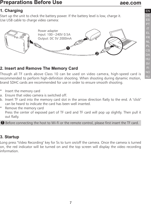 7  aee.comDEENESPTITELFRNLPLCSHUSVFINORUDAPreparations Before Use1. ChargingStart up the unit to check the battery power. If the battery level is low, charge it.Use USB cable to charge video camera:Power adapterInput: 100~240V 0.5AOutput: DC 5V 2000mA2. Insert and Remove The Memory CardThough all TF cards above Class 10 can be used on video camera, high-speed card is recommended to perform high-definition shooting. When shooting during dynamic motion, brand SDHC cards are recommended for use in order to ensure smooth shooting. *   Insert the memory carda.  Ensure that video camera is switched off.b.  Insert TF card into the memory card slot in the arrow direction flatly to the end. A "click" can be heard to indicate the card has been well inserted.*   Remove the memory cardPress the center of exposed part of TF card and TF card will pop up slightly. Then pull it out flatly. Before connecting the host to Wi-Fi or the remote control, please first insert the TF card.3. StartupLong press "Video Recording" key for 5s to turn on/off the camera. Once the camera is turned on, the red indicator will be turned on and the top screen will display the video recording information.