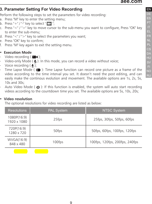 9  aee.comDEENESPTITELFRNLPLCSHUSVFINORUDA3. Parameter Setting For Video RecordingPerform the following steps to set the parameters for video recording:a.  Press "M" key to enter the setting menu;b.  Press "+" / "-" key to select "   ";c.  Press "<" / ">" key to move cursor to the sub-menu you want to configure, Press "OK" key to enter the sub-menu;d.  Press "<" / ">" key to select the parameters you want;e.  Press "OK" key to confirm;f.  Press "M" key again to exit the setting menu.&bull;  Execution Mode-  Video recording (   );-  Video-only Mode (   ): In this mode, you can record a video without voice;-  Voice recording (   );-  Time Lapse Mode (   ): Time Lapse function can record one picture as a frame of the video according to the time interval you set. It doesn&rsquo;t need the post editing, and can easily make the continous evolution and movement. The available options are 1s, 2s, 5s, 10s and 30s; -  Auto Video Mode (   ): If this function is enabled, the system will auto start recording videos according to the countdown time you set. The available options are 5s, 10s, 20s;&bull;  Video resolutionThe optional resolutions for video recording are listed as below:Resolutions PAL System NTSC System1080P(16:9) 1920 x 1080 25fps 25fps, 30fps, 50fps, 60fps720P(16:9) 1280 x 720 50fps 50fps, 60fps, 100fps, 120fpsWVGA(16:9)848 x 480 100fps 100fps, 120fps, 200fps, 240fps