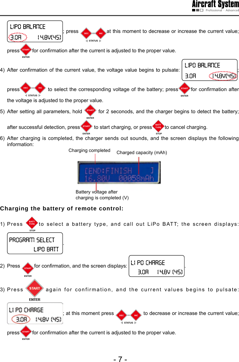 - 7 -; press  DECSTATUSINC at this moment to decrease or increase the current value; press STARTENTERfor conrmation after the current is adjusted to the proper value.  4)  After confirmation of the current value, the voltage value begins to pulsate:  ;      press DECSTATUSINC  to select the corresponding voltage of the battery; press STARTENTERfor conrmation after the voltage is adjusted to the proper value. 5)  After setting all parameters, hold  STARTENTER for 2 seconods, and the charger begins to detect the battery; after successful detection, press STARTENTER to start charging, or press BATTTYPESTOPto cancel charging. 6) After charging is completed, the charger sends out sounds, and the screen displays the following information:Charging completed  Charged capacity (mAh)Battery voltage after charging is completed (V)Charging the battery of remote control: 1) Press  BATTTYPESTOPto select a battery type, and call out LiPo BATT; the screen displays: .2) Press  STARTENTERfor conrmation, and the screen displays:  .  3) Press again for confirmation, and the current values begins to pulsate: ; at this moment press  DECSTATUSINC  to decrease or increase the current value; press STARTENTERfor conrmation after the current is adjusted to the proper value.  