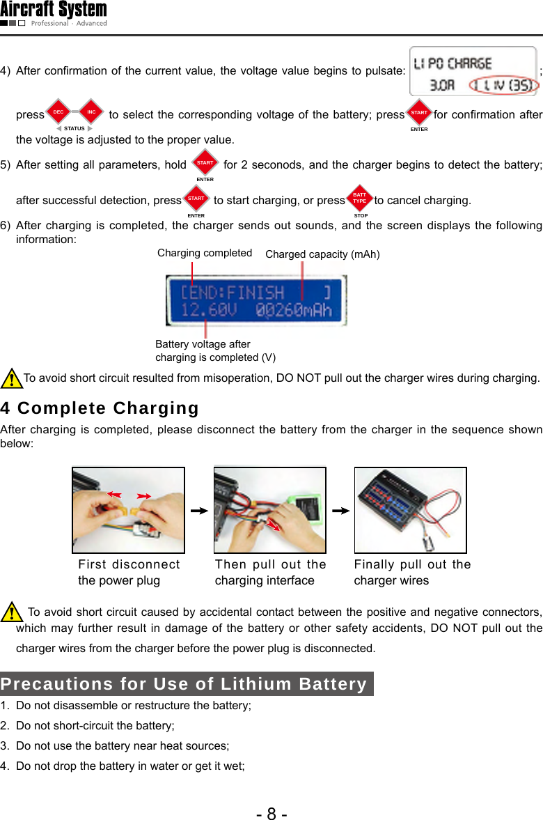 - 8 -4)  After confirmation of the current value, the voltage value begins to pulsate:  ;      press DECSTATUSINC  to select the corresponding voltage of the battery; press STARTENTERfor conrmation after the voltage is adjusted to the proper value. 5)  After setting all parameters, hold  STARTENTER for 2 seconods, and the charger begins to detect the battery; after successful detection, press STARTENTER to start charging, or press BATTTYPESTOPto cancel charging. 6) After charging is completed, the charger sends out sounds, and the screen displays the following information:Charging completed  Charged capacity (mAh)Battery voltage after charging is completed (V)To avoid short circuit resulted from misoperation, DO NOT pull out the charger wires during charging. 4 Complete Charging  After charging is completed, please disconnect the battery from the charger in the sequence shown below: First disconnect the power plug Then pull out the charging interface Finally pull out the charger wires  To avoid short circuit caused by accidental contact between the positive and negative connectors,         which may further result in damage of the battery or other safety accidents, DO NOT pull out the  charger wires from the charger before the power plug is disconnected. Precautions for Use of Lithium Battery 1.  Do not disassemble or restructure the battery;2.  Do not short-circuit the battery;3.  Do not use the battery near heat sources;4.  Do not drop the battery in water or get it wet; 
