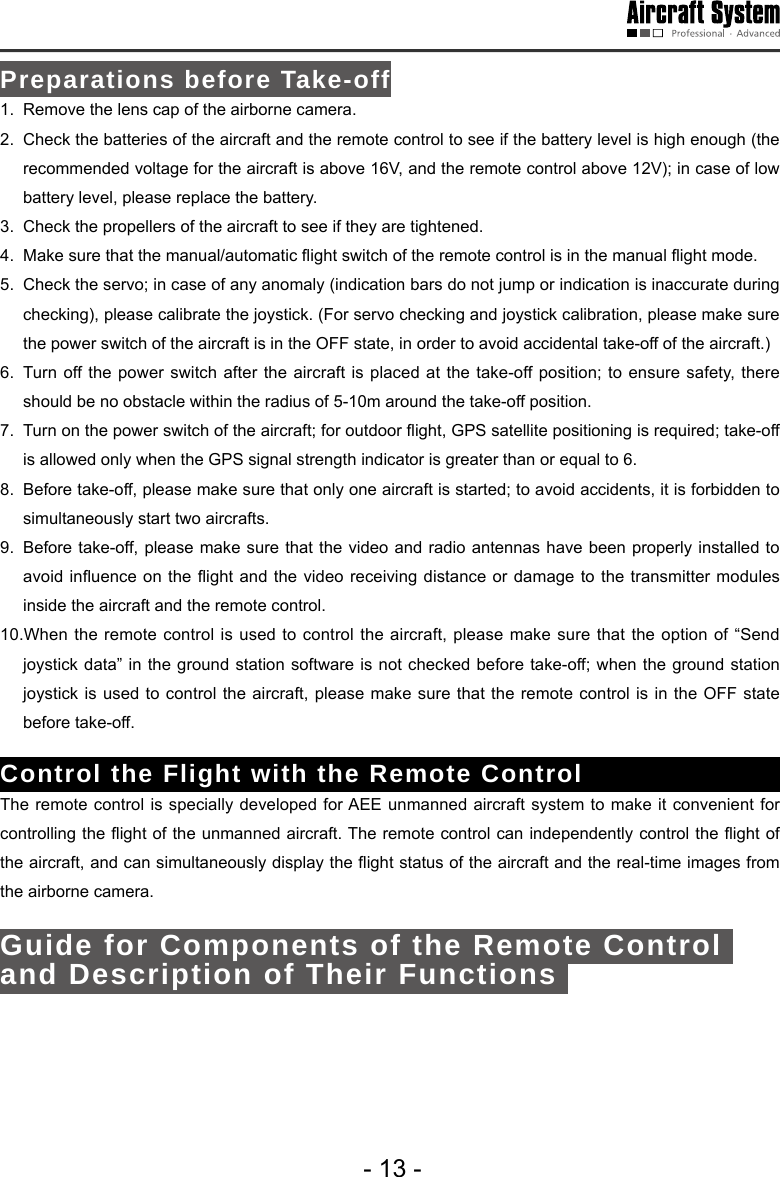 - 13 -Preparations before Take-off1.  Remove the lens cap of the airborne camera.2.  Check the batteries of the aircraft and the remote control to see if the battery level is high enough (the recommended voltage for the aircraft is above 16V, and the remote control above 12V); in case of low battery level, please replace the battery. 3.  Check the propellers of the aircraft to see if they are tightened. 4.  Make sure that the manual/automatic ight switch of the remote control is in the manual ight mode. 5.  Check the servo; in case of any anomaly (indication bars do not jump or indication is inaccurate during checking), please calibrate the joystick. (For servo checking and joystick calibration, please make sure the power switch of the aircraft is in the OFF state, in order to avoid accidental take-off of the aircraft.)6.  Turn off the power switch after the aircraft is placed at the take-off position; to ensure safety, there should be no obstacle within the radius of 5-10m around the take-off position.7.  Turn on the power switch of the aircraft; for outdoor ight, GPS satellite positioning is required; take-off is allowed only when the GPS signal strength indicator is greater than or equal to 6. 8.  Before take-off, please make sure that only one aircraft is started; to avoid accidents, it is forbidden to simultaneously start two aircrafts.9.  Before take-off, please make sure that the video and radio antennas have been properly installed to avoid inuence  on the ight and the  video receiving  distance or damage to the  transmitter modules inside the aircraft and the remote control.10.When the remote control is used to control the aircraft, please make sure that the option of &ldquo;Send joystick data&rdquo; in the ground station software is not checked before take-off; when the ground station joystick is used to control the aircraft, please make sure that the remote control is in the OFF state before take-off.Control the Flight with the Remote Control The remote control is specially developed for AEE unmanned aircraft system to make it convenient for controlling the ight of the unmanned aircraft. The remote control can independently control the ight of the aircraft, and can simultaneously display the ight status of the aircraft and the real-time images from the airborne camera. Guide for Components of the Remote Control and Description of Their Functions Shutter button 
