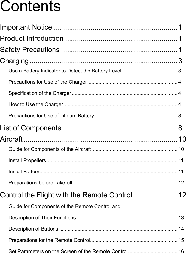 Contents Important Notice ............................................................... 1Product Introduction ......................................................... 1Safety Precautions ........................................................... 1Charging ........................................................................... 3Use a Battery Indicator to Detect the Battery Level ....................................... 3Precautions for Use of the Charger ................................................................ 4Specication of the Charger ........................................................................... 4How to Use the Charger ................................................................................. 4Precautions for Use of Lithium Battery  .......................................................... 8List of Components........................................................... 8Aircraft .............................................................................. 10Guide for Components of the Aircraft  ............................................................ 10Install Propellers ............................................................................................. 11Install Battery .................................................................................................. 11Preparations before Take-off .......................................................................... 12Control the Flight with the Remote Control ...................... 12Guide for Components of the Remote Control and Description of Their Functions  ....................................................................... 13Description of Buttons .................................................................................... 14Preparations for the Remote Control .............................................................. 15Set Parameters on the Screen of the Remote Control ................................... 16