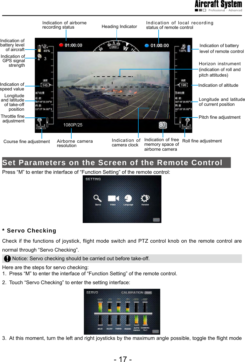 - 17 -Indication of airborne recording status Indication of battery level of aircraft Indication of GPS signal strengthIndication of speed value Longitude and latitude of take-off position Throttle ne adjustment Airborne camera resolution  1080P/25Indication of camera clockHeading IndicatorIndication of free memory space of airborne camera Indication of battery level of remote control Indication of altitude Horizon instrument (indication of roll and pitch attitudes)Longitude and latitude of current positionPitch ne adjustment Course ne adjustment   Roll ne adjustment Indication of local recording status of remote control Set Parameters on the Screen of the Remote Control   Press &ldquo;M&rdquo; to enter the interface of &ldquo;Function Setting&rdquo; of the remote control: * Servo Checking Check if the functions of joystick, flight mode switch and PTZ control knob on the remote control are normal through &ldquo;Servo Checking&rdquo;.  Notice: Servo checking should be carried out before take-off.Here are the steps for servo checking: 1.  Press &ldquo;M&rdquo; to enter the interface of &ldquo;Function Setting&rdquo; of the remote control. 2.  Touch &ldquo;Servo Checking&rdquo; to enter the setting interface: 3.  At this moment, turn the left and right joysticks by the maximum angle possible, toggle the ight mode 