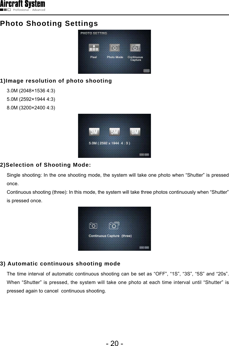 - 20 -Photo Shooting Settings1)Image resolution of photo shooting    3.0M (2048&times;1536 4:3)  5.0M (2592&times;1944 4:3)  8.0M (3200&times;2400 4:3)2)Selection of Shooting Mode:   Single shooting: In the one shooting mode, the system will take one photo when &ldquo;Shutter&rdquo; is pressed once.  Continuous shooting (three): In this mode, the system will take three photos continuously when &ldquo;Shutter&rdquo; is pressed once. 3) Automatic continuous shooting mode  The time interval of automatic continuous shooting can be set as &ldquo;OFF&rdquo;, &ldquo;1S&rdquo;, &ldquo;3S&rdquo;, &ldquo;5S&rdquo; and &ldquo;20s&rdquo;. When &ldquo;Shutter&rdquo; is pressed, the system will take one photo at each time interval until &ldquo;Shutter&rdquo; is pressed again to cancel  continuous shooting. 