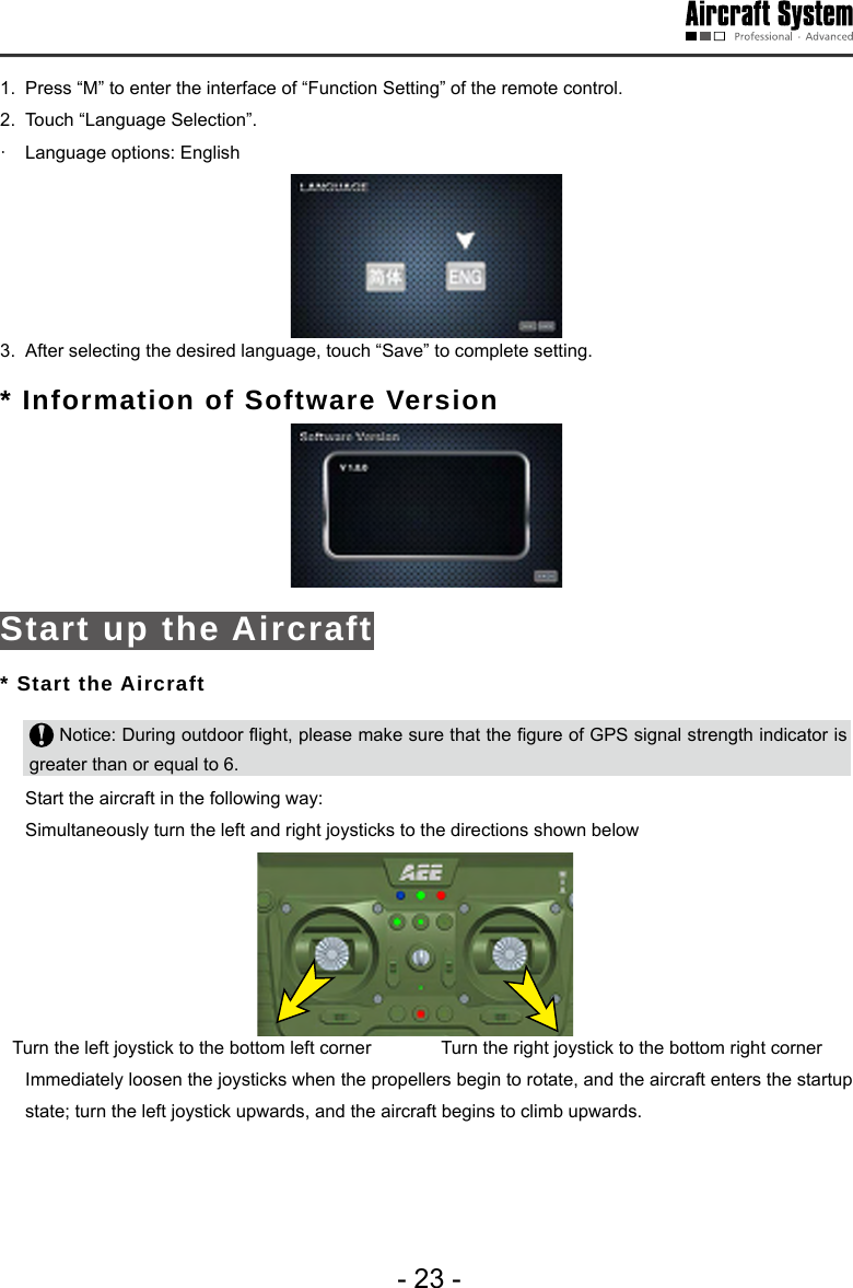 - 23 -1.  Press &ldquo;M&rdquo; to enter the interface of &ldquo;Function Setting&rdquo; of the remote control.   2.  Touch &ldquo;Language Selection&rdquo;.&middot;   Language options: English 3.  After selecting the desired language, touch &ldquo;Save&rdquo; to complete setting. * Information of Software Version  Start up the Aircraft* Start the Aircraft Notice: During outdoor ight, please make sure that the gure of GPS signal strength indicator is greater than or equal to 6.   Start the aircraft in the following way:  Simultaneously turn the left and right joysticks to the directions shown belowTurn the left joystick to the bottom left corner  Turn the right joystick to the bottom right corner Immediately loosen the joysticks when the propellers begin to rotate, and the aircraft enters the startup state; turn the left joystick upwards, and the aircraft begins to climb upwards. 