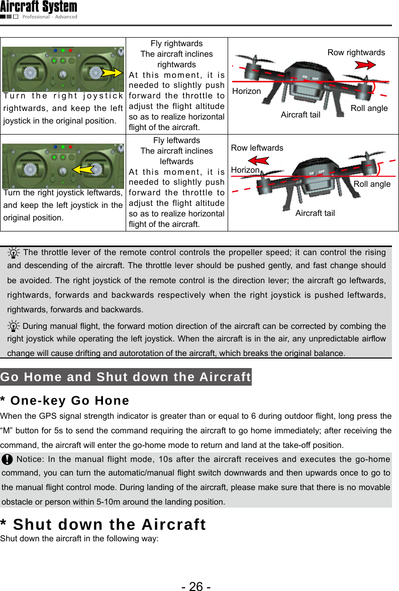 - 26 -Turn the right joystick rightwards, and keep the left joystick in the original position.Fly rightwardsThe aircraft inclines rightwardsAt this moment, it is needed to slightly push forward the throttle to adjust the flight altitude so as to realize horizontal ight of the aircraft.ON OFFON OFFRow rightwardsAircraft tailHorizonRoll angleTurn the right joystick leftwards, and keep the left joystick in the original position.Fly leftwardsThe aircraft inclines leftwardsAt this moment, it is needed to slightly push forward the throttle to adjust the flight altitude so as to realize horizontal ight of the aircraft.ON OFFAircraft tailHorizonRoll angleRow leftwards The throttle lever of the remote control controls the propeller speed; it can control the rising and descending of the aircraft. The throttle lever should be pushed gently, and fast change should be avoided. The right joystick of the remote control is the direction lever; the aircraft go leftwards, rightwards, forwards and backwards respectively when the right joystick is pushed leftwards, rightwards, forwards and backwards.   During manual ight, the forward motion direction of the aircraft can be corrected by combing the right joystick while operating the left joystick. When the aircraft is in the air, any unpredictable airow change will cause drifting and autorotation of the aircraft, which breaks the original balance.  Go Home and Shut down the Aircraft* One-key Go HoneWhen the GPS signal strength indicator is greater than or equal to 6 during outdoor ight, long press the &ldquo;M&rdquo; button for 5s to send the command requiring the aircraft to go home immediately; after receiving the command, the aircraft will enter the go-home mode to return and land at the take-off position.  Notice: In the manual flight mode, 10s after the aircraft receives and executes the go-home command, you can turn the automatic/manual ight switch downwards and then upwards once to go to the manual ight control mode. During landing of the aircraft, please make sure that there is no movable obstacle or person within 5-10m around the landing position. * Shut down the Aircraft Shut down the aircraft in the following way: