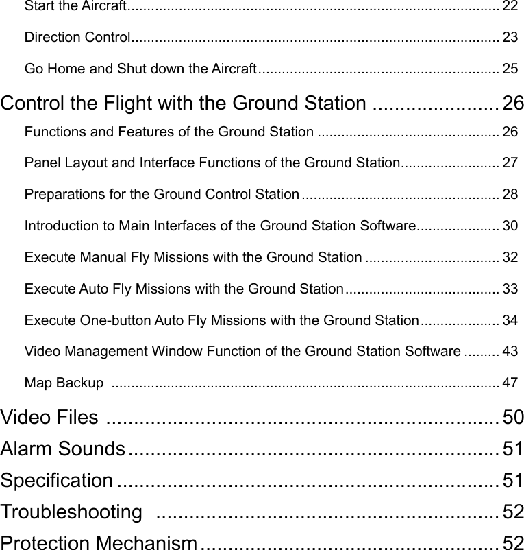 Start the Aircraft .............................................................................................. 22Direction Control ............................................................................................. 23Go Home and Shut down the Aircraft ............................................................. 25Control the Flight with the Ground Station ....................... 26Functions and Features of the Ground Station .............................................. 26Panel Layout and Interface Functions of the Ground Station ......................... 27Preparations for the Ground Control Station .................................................. 28Introduction to Main Interfaces of the Ground Station Software ..................... 30Execute Manual Fly Missions with the Ground Station .................................. 32Execute Auto Fly Missions with the Ground Station ....................................... 33Execute One-button Auto Fly Missions with the Ground Station .................... 34Video Management Window Function of the Ground Station Software ......... 43Map Backup  .................................................................................................. 47Video Files  ....................................................................... 50Alarm Sounds ................................................................... 51Specication ..................................................................... 51Troubleshooting   .............................................................. 52Protection Mechanism ...................................................... 52