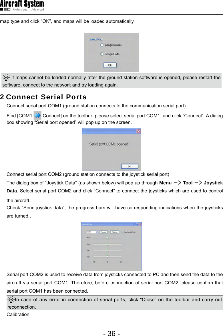 - 36 -map type and click &ldquo;OK&rdquo;, and maps will be loaded automatically. If maps cannot be loaded normally after the ground station software is opened, please restart the software, connect to the network and try loading again. 2 Connect Serial Ports  Connect serial port COM1 (ground station connects to the communication serial port)  Find [COM1   Connect] on the toolbar; please select serial port COM1, and click &ldquo;Connect&rdquo;. A dialog box showing &ldquo;Serial port opened&rdquo; will pop up on the screen.   Connect serial port COM2 (ground station connects to the joystick serial port)  The dialog box of &ldquo;Joystick Data&rdquo; (as shown below) will pop up through Menu   Tool   Joystick Data. Select serial port COM2 and click &ldquo;Connect&rdquo; to connect the joysticks which are used to control the aircraft.   Check &ldquo;Send joystick data&rdquo;; the progress bars will have corresponding indications when the joysticks are turned..  Serial port COM2 is used to receive data from joysticks connected to PC and then send the data to the aircraft via  serial port COM1. Therefore,  before connection of  serial port COM2, please conrm  that serial port COM1 has been connected. In case of any error in connection of serial ports, click &ldquo;Close&rdquo; on the toolbar and carry out reconnection.  Calibration 