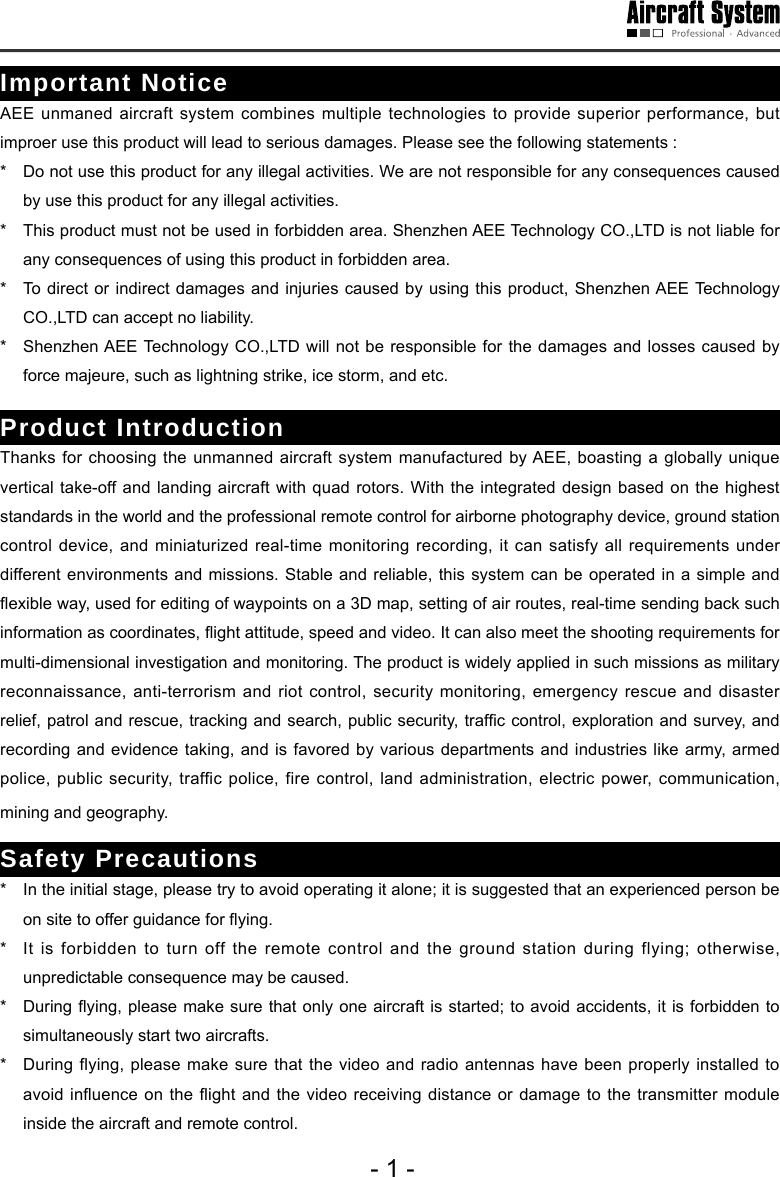 - 1 -Important NoticeAEE unmaned aircraft system combines multiple technologies to provide superior performance, but improer use this product will lead to serious damages. Please see the following statements :*   Do not use this product for any illegal activities. We are not responsible for any consequences caused by use this product for any illegal activities.*   This product must not be used in forbidden area. Shenzhen AEE Technology CO.,LTD is not liable for any consequences of using this product in forbidden area.*   To direct or indirect damages and injuries caused by using this product, Shenzhen AEE Technology CO.,LTD can accept no liability.*   Shenzhen AEE Technology CO.,LTD will not be responsible for the damages and losses caused by force majeure, such as lightning strike, ice storm, and etc.Product IntroductionThanks for choosing the unmanned aircraft system manufactured by AEE, boasting a globally unique vertical take-off and landing aircraft with quad rotors. With the integrated design based on the highest standards in the world and the professional remote control for airborne photography device, ground station control device, and miniaturized real-time monitoring recording, it can satisfy all requirements under different environments and missions. Stable and reliable, this system can be operated in a simple and exible way, used for editing of waypoints on a 3D map, setting of air routes, real-time sending back such information as coordinates, ight attitude, speed and video. It can also meet the shooting requirements for multi-dimensional investigation and monitoring. The product is widely applied in such missions as military reconnaissance, anti-terrorism and riot control, security monitoring, emergency rescue and disaster relief, patrol and rescue, tracking and search, public security, trafc control, exploration and survey, and recording and evidence taking, and is favored by various departments and industries like army, armed police, public security, traffic police, fire control, land administration, electric power, communication, mining and geography. Safety Precautions*   In the initial stage, please try to avoid operating it alone; it is suggested that an experienced person be on site to offer guidance for ying. *   It is forbidden to turn off the remote control and the ground station during flying; otherwise, unpredictable consequence may be caused.*   During ying, please make sure that only one aircraft is started; to avoid accidents,  it is  forbidden to simultaneously start two aircrafts. *   During flying, please make sure that the video and radio antennas have been properly installed to avoid inuence on  the ight and  the video receiving  distance or damage to  the transmitter module inside the aircraft and remote control. 