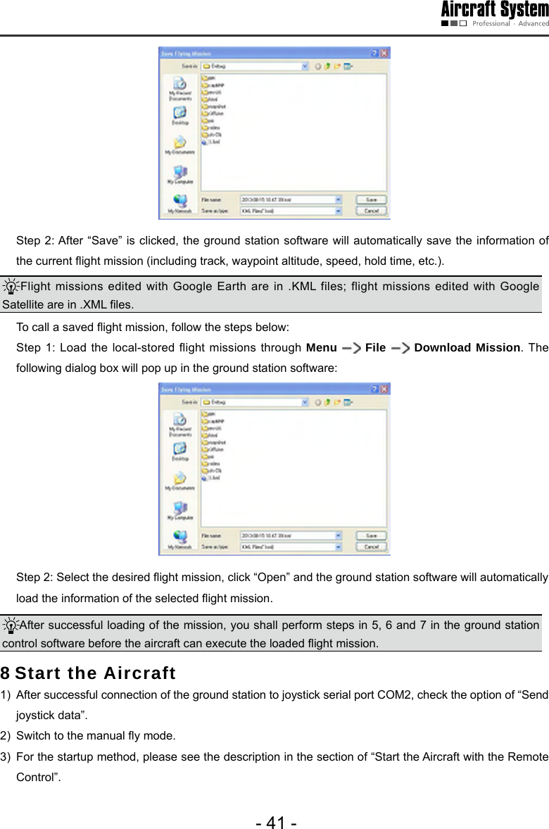 - 41 -  Step 2: After &ldquo;Save&rdquo; is clicked, the ground station software will automatically save the information of the current ight mission (including track, waypoint altitude, speed, hold time, etc.). Flight missions edited with Google Earth are in .KML files; flight missions edited with Google Satellite are in .XML les.   To call a saved ight mission, follow the steps below:  Step 1: Load the local-stored flight missions through Menu   File   Download Mission. The following dialog box will pop up in the ground station software:   Step 2: Select the desired ight mission, click &ldquo;Open&rdquo; and the ground station software will automatically load the information of the selected ight mission. After successful loading of the mission, you shall perform steps in 5, 6 and 7 in the ground station control software before the aircraft can execute the loaded ight mission.  8 Start the Aircraft 1)  After successful connection of the ground station to joystick serial port COM2, check the option of &ldquo;Send joystick data&rdquo;. 2)  Switch to the manual y mode.3)  For the startup method, please see the description in the section of &ldquo;Start the Aircraft with the Remote Control&rdquo;. 