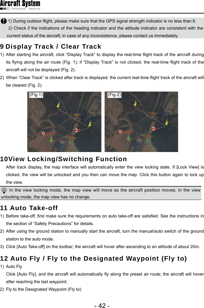 - 42 - 1) During outdoor ight, please make sure that the GPS signal strength indicator is no less than 6. 2) Check if the indications of the heading indicator and the attitude indicator are consistent with the current status of the aircraft; in case of any inconsistence, please contact us immediately.  9 Display Track / Clear Track 1)  After starting the aircraft, click &ldquo;Display Track&rdquo; to display the real-time ight track of the aircraft during its ying  along the air route (Fig.  1); if &ldquo;Display Track&rdquo; is not clicked,  the real-time ight track of  the aircraft will not be displayed (Fig. 2).2)  When &ldquo;Clear Track&rdquo; is clicked after track is displayed, the current real-time ight track of the aircraft will be cleared (Fig. 2).(Fig.1) (Fig.2)10View Locking/Switching Function   After track display, the map interface will automatically enter the view locking state. If [Lock View] is clicked, the view will be unlocked and you then can move the map. Click this button again to lock up the view.  In the view locking mode, the map view will move as the aircraft position moves; in the view unlocking mode, the map view has no change. 11 Auto Take-off1)  Before take-off, rst make sure the requirements on auto take-off are satised. See the instructions in the section of &ldquo;Safety Precautions&rdquo; for details. 2)  After using the ground station to manually start the aircraft, turn the manual/auto switch of the ground station to the auto mode. 3)  Click [Auto Take-off] on the toolbar; the aircraft will hover after ascending to an altitude of about 20m. 12 Auto Fly / Fly to the Designated Waypoint (Fly to) 1)  Auto Fly   Click [Auto Fly], and the aircraft will automatically y along the preset air route; the aircraft will hover after reaching the last waypoint. 2)  Fly to the Designated Waypoint (Fly to) 