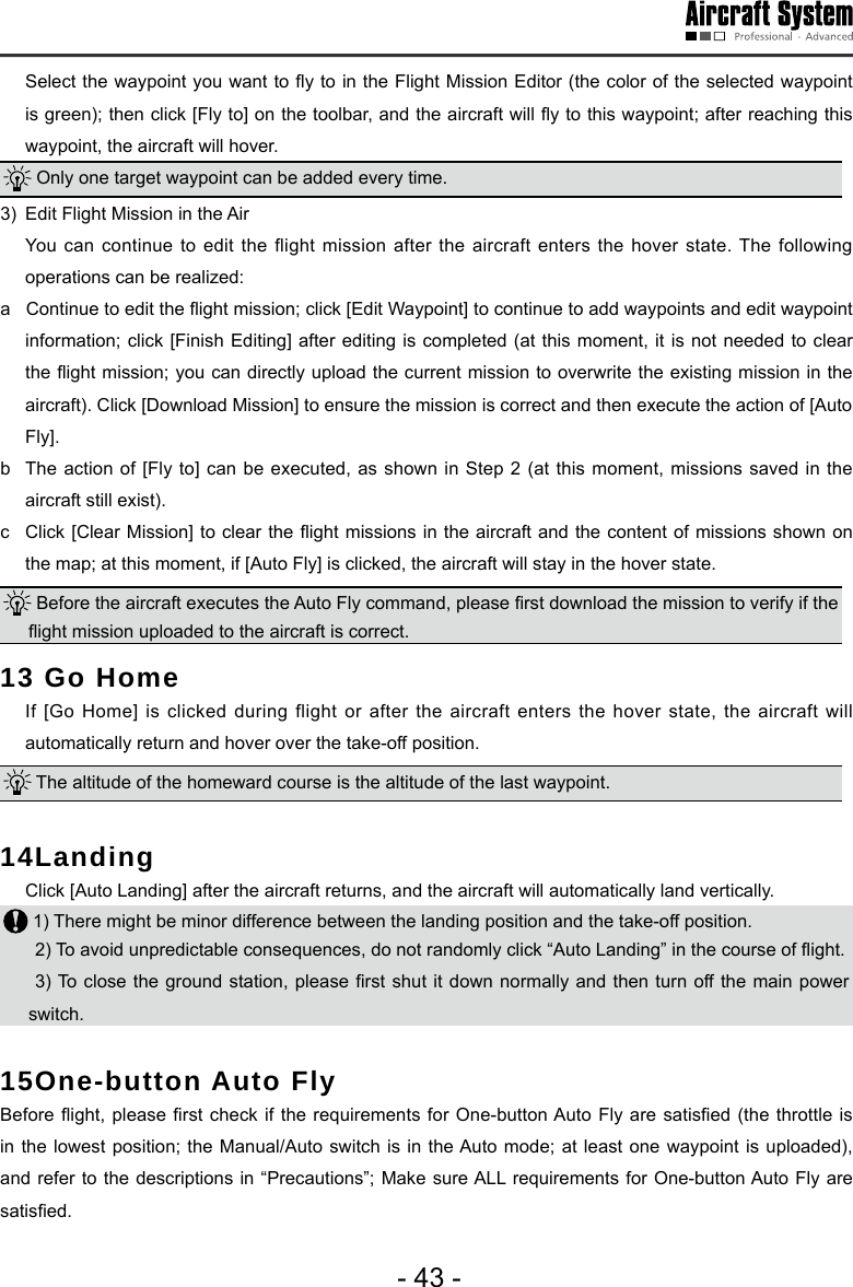 - 43 -  Select the waypoint you want to y to in the Flight Mission Editor (the color of the selected waypoint is green); then click [Fly to] on the toolbar, and the aircraft will y to this waypoint; after reaching this waypoint, the aircraft will hover.  Only one target waypoint can be added every time. 3)  Edit Flight Mission in the Air   You can continue to edit the flight mission after the aircraft enters the hover state. The following operations can be realized:a   Continue to edit the ight mission; click [Edit Waypoint] to continue to add waypoints and edit waypoint information; click [Finish Editing] after editing is completed (at this moment, it is not needed to clear the ight mission; you can directly upload the current mission to overwrite the existing mission in the aircraft). Click [Download Mission] to ensure the mission is correct and then execute the action of [Auto Fly]. b  The action of [Fly to] can be executed, as shown in Step 2 (at this moment, missions saved in the aircraft still exist). c  Click [Clear Mission] to clear the ight missions in the aircraft and the content of missions shown on the map; at this moment, if [Auto Fly] is clicked, the aircraft will stay in the hover state.  Before the aircraft executes the Auto Fly command, please rst download the mission to verify if the ight mission uploaded to the aircraft is correct. 13 Go Home  If [Go Home] is clicked during flight or after the aircraft enters the hover state, the aircraft will automatically return and hover over the take-off position.  The altitude of the homeward course is the altitude of the last waypoint. 14Landing   Click [Auto Landing] after the aircraft returns, and the aircraft will automatically land vertically.  1) There might be minor difference between the landing position and the take-off position.2) To avoid unpredictable consequences, do not randomly click &ldquo;Auto Landing&rdquo; in the course of ight.  3) To close the ground station, please rst  shut it  down normally and then turn off the main  power switch. 15One-button Auto Fly Before ight,  please rst check if the  requirements for One-button Auto  Fly are satised (the throttle  is in the lowest position; the Manual/Auto switch is in the Auto mode; at least one waypoint is uploaded), and refer to the descriptions in &ldquo;Precautions&rdquo;; Make sure ALL requirements for One-button Auto Fly are satised.
