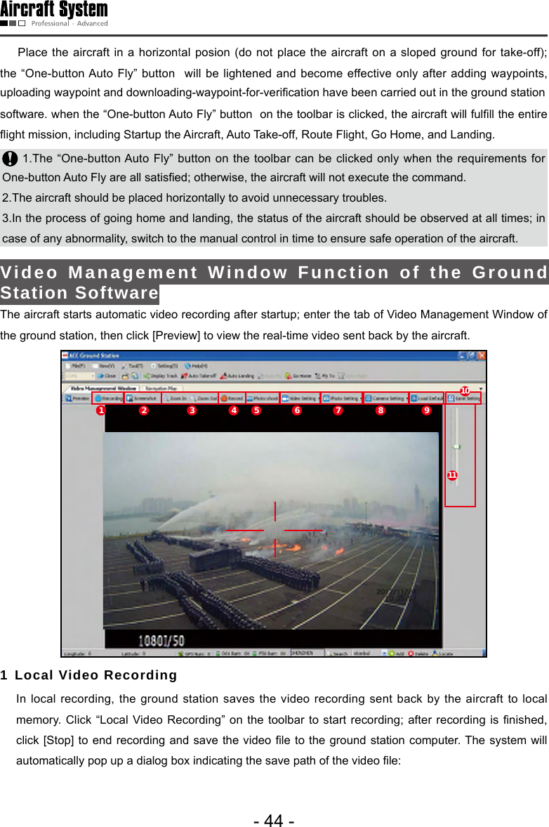 - 44 -    Place the aircraft in a horizontal posion (do not place the aircraft on a sloped ground for take-off); the &ldquo;One-button Auto Fly&rdquo; button  will be lightened and become effective only after adding waypoints, uploading waypoint and downloading-waypoint-for-verification have been carried out in the ground stationsoftware. when the &ldquo;One-button Auto Fly&rdquo; button  on the toolbar is clicked, the aircraft will fulll the entire ight mission, including Startup the Aircraft, Auto Take-off, Route Flight, Go Home, and Landing. 1.The &ldquo;One-button Auto Fly&rdquo; button on the toolbar can be clicked only when the requirements for One-button Auto Fly are all satised; otherwise, the aircraft will not execute the command. 2.The aircraft should be placed horizontally to avoid unnecessary troubles. 3.In the process of going home and landing, the status of the aircraft should be observed at all times; in case of any abnormality, switch to the manual control in time to ensure safe operation of the aircraft.Video Management Window Function of the Ground Station SoftwareThe aircraft starts automatic video recording after startup; enter the tab of Video Management Window of the ground station, then click [Preview] to view the real-time video sent back by the aircraft. 1 2 3 4 5 6 7 8 911101 Local Video Recording   In local recording, the ground station saves the video recording sent back by the aircraft to local memory. Click  &ldquo;Local Video Recording&rdquo; on the toolbar to  start recording; after  recording is nished, click [Stop] to end  recording and  save the video le to the ground station computer. The system  will automatically pop up a dialog box indicating the save path of the video le: 