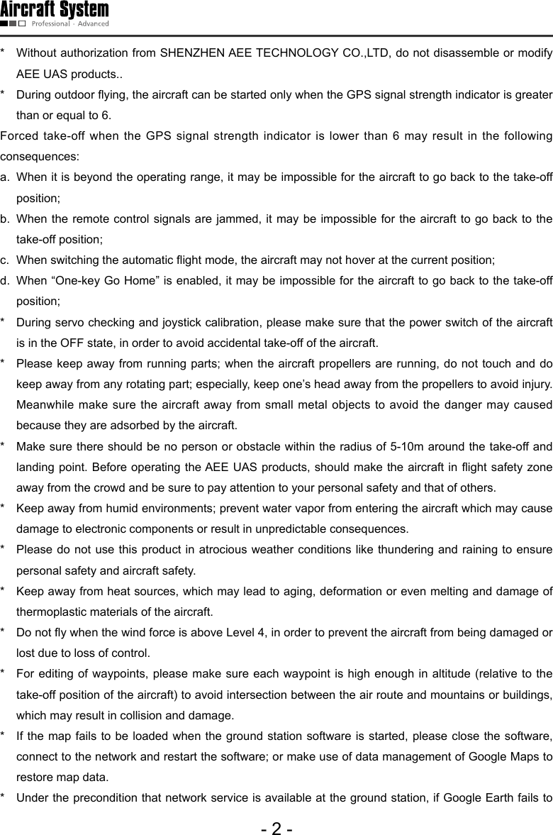 - 2 -*   Without authorization from SHENZHEN AEE TECHNOLOGY CO.,LTD, do not disassemble or modify AEE UAS products.. *   During outdoor ying, the aircraft can be started only when the GPS signal strength indicator is greater than or equal to 6. Forced take-off when the GPS signal strength indicator is lower than 6 may result in the following consequences: a.  When it is beyond the operating range, it may be impossible for the aircraft to go back to the take-off position;b.  When the remote control signals are jammed, it may be impossible for the aircraft to go back to the take-off position;c.  When switching the automatic ight mode, the aircraft may not hover at the current position;d.  When &ldquo;One-key Go Home&rdquo; is enabled, it may be impossible for the aircraft to go back to the take-off position;  *   During servo checking and joystick calibration, please make sure that the power switch of the aircraft is in the OFF state, in order to avoid accidental take-off of the aircraft. *   Please keep away from running parts; when the aircraft propellers are running, do not touch and do keep away from any rotating part; especially, keep one&rsquo;s head away from the propellers to avoid injury. Meanwhile make sure the aircraft away from small metal objects to avoid the danger may caused because they are adsorbed by the aircraft.  *   Make sure there should be no person or obstacle within the radius of 5-10m around the take-off and landing point. Before operating the AEE UAS products, should make the aircraft in ight safety zone away from the crowd and be sure to pay attention to your personal safety and that of others.*   Keep away from humid environments; prevent water vapor from entering the aircraft which may cause damage to electronic components or result in unpredictable consequences.   *   Please do not use this product in atrocious weather conditions like thundering and raining to ensure personal safety and aircraft safety. *   Keep away from heat sources, which may lead to aging, deformation or even melting and damage of thermoplastic materials of the aircraft.*   Do not y when the wind force is above Level 4, in order to prevent the aircraft from being damaged or lost due to loss of control. *   For editing of waypoints, please make sure each waypoint is high enough in altitude (relative to the take-off position of the aircraft) to avoid intersection between the air route and mountains or buildings, which may result in collision and damage.*   If the map fails to be loaded when the ground station software is started, please close the software, connect to the network and restart the software; or make use of data management of Google Maps to restore map data. *   Under the precondition that network service is available at the ground station, if Google Earth fails to 