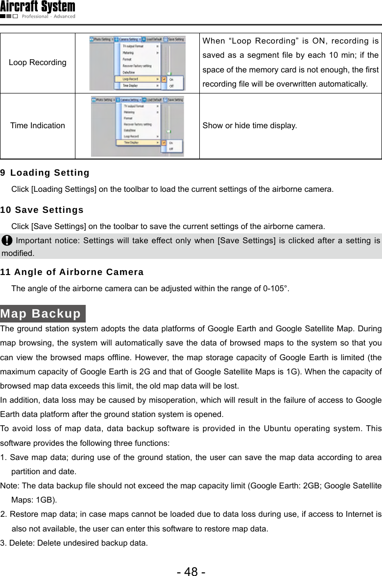 - 48 -Loop Recording When &ldquo;Loop Recording&rdquo; is ON, recording is saved as  a segment le by each 10 min;  if the space of the memory card is not enough, the rst recording le will be overwritten automatically.Time Indication  Show or hide time display. 9 Loading Setting  Click [Loading Settings] on the toolbar to load the current settings of the airborne camera. 10 Save Settings   Click [Save Settings] on the toolbar to save the current settings of the airborne camera.  Important notice: Settings will take effect only when [Save Settings] is clicked after a setting is modied.  11 Angle of Airborne Camera   The angle of the airborne camera can be adjusted within the range of 0-105&deg;. Map Backup The ground station system adopts the data platforms of Google Earth and Google Satellite Map. During map browsing, the system will automatically save the data of browsed maps to the system so that you can view  the browsed maps ofine. However, the  map storage capacity of Google Earth is  limited (the maximum capacity of Google Earth is 2G and that of Google Satellite Maps is 1G). When the capacity of browsed map data exceeds this limit, the old map data will be lost. In addition, data loss may be caused by misoperation, which will result in the failure of access to Google Earth data platform after the ground station system is opened. To avoid loss of map data, data backup software is provided in the Ubuntu operating system. This software provides the following three functions:  1. Save map data; during use of the ground station, the user can save the map data according to area partition and date. Note: The data backup le should not exceed the map capacity limit (Google Earth: 2GB; Google Satellite Maps: 1GB).2. Restore map data; in case maps cannot be loaded due to data loss during use, if access to Internet is also not available, the user can enter this software to restore map data.3. Delete: Delete undesired backup data. 