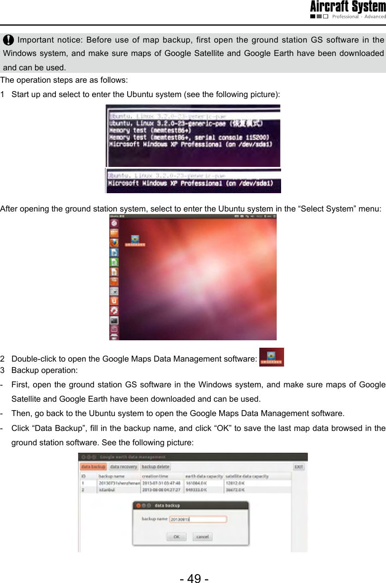 - 49 - Important notice: Before use of map backup, first open the ground station GS software in the Windows system, and make sure maps of Google Satellite and Google Earth have been downloaded and can be used.  The operation steps are as follows:1   Start up and select to enter the Ubuntu system (see the following picture): After opening the ground station system, select to enter the Ubuntu system in the &ldquo;Select System&rdquo; menu: 2   Double-click to open the Google Maps Data Management software: 3  Backup operation: -  First, open the ground station GS software in the Windows system, and make sure maps of Google Satellite and Google Earth have been downloaded and can be used.  -  Then, go back to the Ubuntu system to open the Google Maps Data Management software. -  Click &ldquo;Data Backup&rdquo;, ll in the backup name, and click &ldquo;OK&rdquo; to save the last map data browsed in the ground station software. See the following picture: 