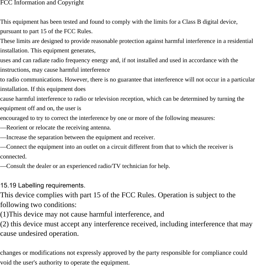  FCC Information and Copyright  This equipment has been tested and found to comply with the limits for a Class B digital device, pursuant to part 15 of the FCC Rules. These limits are designed to provide reasonable protection against harmful interference in a residential installation. This equipment generates, uses and can radiate radio frequency energy and, if not installed and used in accordance with the instructions, may cause harmful interference to radio communications. However, there is no guarantee that interference will not occur in a particular installation. If this equipment does cause harmful interference to radio or television reception, which can be determined by turning the equipment off and on, the user is encouraged to try to correct the interference by one or more of the following measures: &mdash;Reorient or relocate the receiving antenna. &mdash;Increase the separation between the equipment and receiver. &mdash;Connect the equipment into an outlet on a circuit different from that to which the receiver is connected. &mdash;Consult the dealer or an experienced radio/TV technician for help.  15.19 Labelling requirements. This device complies with part 15 of the FCC Rules. Operation is subject to the following two conditions: (1)This device may not cause harmful interference, and   (2) this device must accept any interference received, including interference that may cause undesired operation.  changes or modifications not expressly approved by the party responsible for compliance could void the user's authority to operate the equipment.               