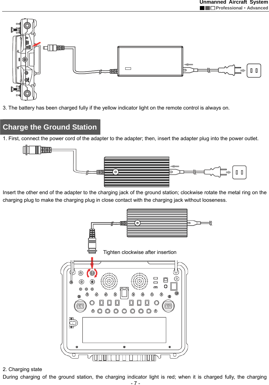 Unmanned Aircraft System  Professional&middot;Advanced - 7 -  3. The battery has been charged fully if the yellow indicator light on the remote control is always on.    Charge the Ground Station 1. First, connect the power cord of the adapter to the adapter; then, insert the adapter plug into the power outlet.    Insert the other end of the adapter to the charging jack of the ground station; clockwise rotate the metal ring on the charging plug to make the charging plug in close contact with the charging jack without looseness.    2. Charging state During charging of the ground station, the charging indicator light is red; when it is charged fully, the charging Tighten clockwise after insertion     