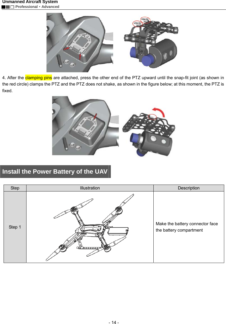 Unmanned Aircraft System        Professional&middot;Advanced  - 14 -  4. After the clamping pins are attached, press the other end of the PTZ upward until the snap-fit joint (as shown in the red circle) clamps the PTZ and the PTZ does not shake, as shown in the figure below; at this moment, the PTZ is fixed.      Install the Power Battery of the UAV    Step  Illustration  Description Step 1  Make the battery connector face the battery compartment 