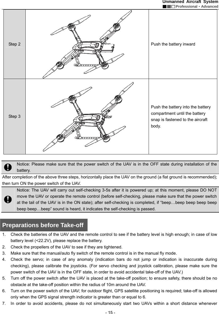 Unmanned Aircraft System  Professional&middot;Advanced - 15 - Step 2  Push the battery inward   Step 3  Push the battery into the battery compartment until the battery snap is fastened to the aircraft body.    Notice: Please make sure that the power switch of the UAV is in the OFF state during installation of the battery. After completion of the above three steps, horizontally place the UAV on the ground (a flat ground is recommended); then turn ON the power switch of the UAV.    Notice: The UAV will carry out self-checking 3-5s after it is powered up; at this moment, please DO NOT move the UAV or operate the remote control (before self-checking, please make sure that the power switch at the tail of the UAV is in the ON state); after self-checking is completed, if &ldquo;beep&hellip;beep beep beep beep beep beep&hellip;beep&rdquo; sound is heard, it indicates the self-checking is passed.    Preparations before Take-off 1.  Check the batteries of the UAV and the remote control to see if the battery level is high enough; in case of low battery level (<22.2V), please replace the battery.   2.  Check the propellers of the UAV to see if they are tightened.   3.  Make sure that the manual/auto fly switch of the remote control is in the manual fly mode.   4.  Check the servo; in case of any anomaly (indication bars do not jump or indication is inaccurate during checking), please calibrate the joysticks. (For servo checking and joystick calibration, please make sure the power switch of the UAV is in the OFF state, in order to avoid accidental take-off of the UAV.) 5.  Turn off the power switch after the UAV is placed at the take-off position; to ensure safety, there should be no obstacle at the take-off position within the radius of 10m around the UAV.   6.  Turn on the power switch of the UAV; for outdoor flight, GPS satellite positioning is required; take-off is allowed only when the GPS signal strength indicator is greater than or equal to 6.   7.  In order to avoid accidents, please do not simultaneously start two UAVs within a short distance whenever 