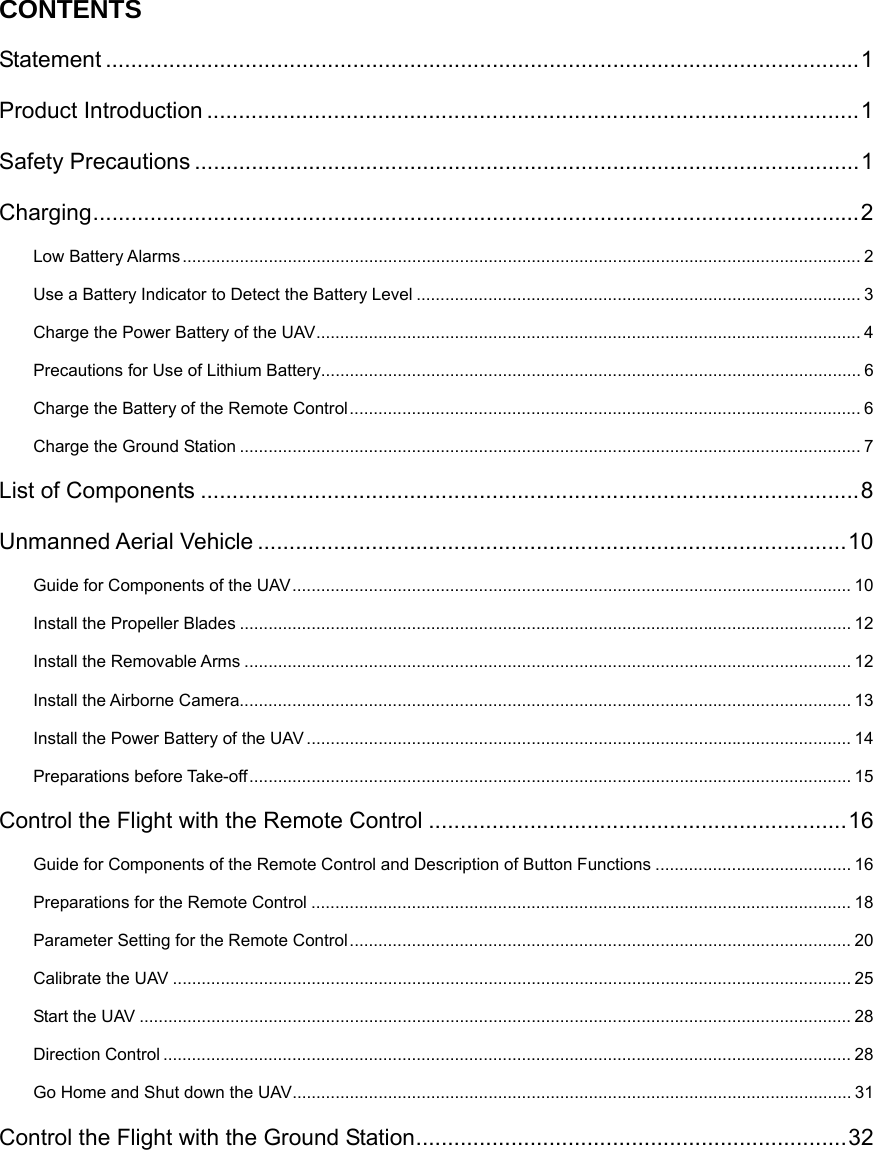   CONTENTS Statement ....................................................................................................................... 1 Product Introduction ....................................................................................................... 1 Safety Precautions ......................................................................................................... 1 Charging ......................................................................................................................... 2 Low Battery Alarms .............................................................................................................................................. 2 Use a Battery Indicator to Detect the Battery Level ............................................................................................. 3 Charge the Power Battery of the UAV .................................................................................................................. 4 Precautions for Use of Lithium Battery ................................................................................................................. 6 Charge the Battery of the Remote Control ........................................................................................................... 6 Charge the Ground Station .................................................................................................................................. 7 List of Components ........................................................................................................ 8 Unmanned Aerial Vehicle ............................................................................................. 10 Guide for Components of the UAV ..................................................................................................................... 10 Install the Propeller Blades ................................................................................................................................ 12 Install the Removable Arms ............................................................................................................................... 12 Install the Airborne Camera................................................................................................................................ 13 Install the Power Battery of the UAV .................................................................................................................. 14 Preparations before Take-off .............................................................................................................................. 15 Control the Flight with the Remote Control .................................................................. 16 Guide for Components of the Remote Control and Description of Button Functions ......................................... 16 Preparations for the Remote Control ................................................................................................................. 18 Parameter Setting for the Remote Control ......................................................................................................... 20 Calibrate the UAV .............................................................................................................................................. 25 Start the UAV ..................................................................................................................................................... 28 Direction Control ................................................................................................................................................ 28 Go Home and Shut down the UAV ..................................................................................................................... 31 Control the Flight with the Ground Station .................................................................... 32 