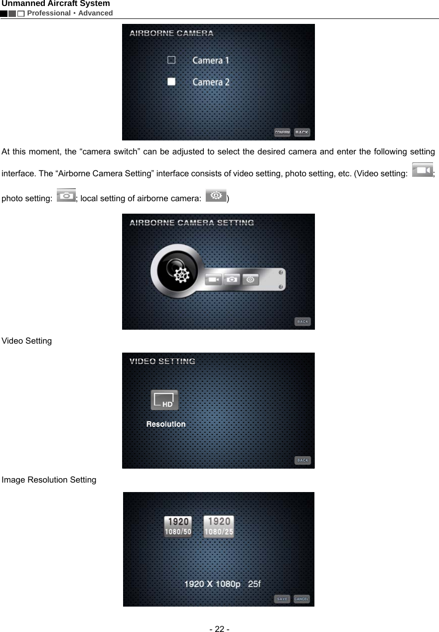 Unmanned Aircraft System        Professional&middot;Advanced  - 22 -  At this moment, the &ldquo;camera switch&rdquo; can be adjusted to select the desired camera and enter the following setting interface. The &ldquo;Airborne Camera Setting&rdquo; interface consists of video setting, photo setting, etc. (Video setting:  ; photo setting:  ; local setting of airborne camera:  )  Video Setting    Image Resolution Setting    