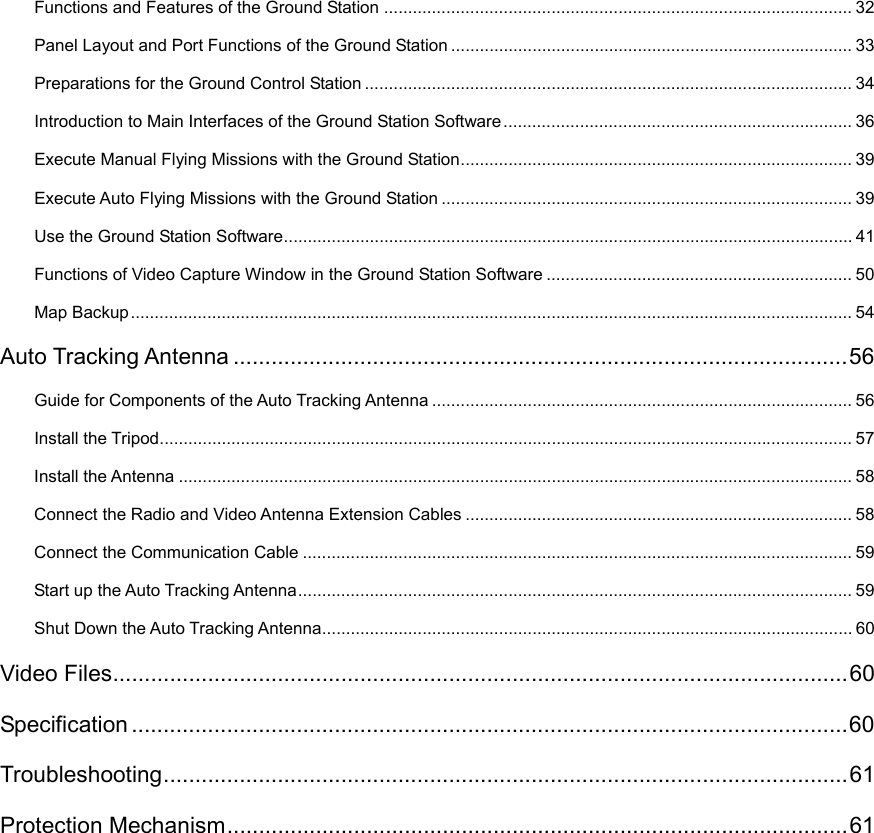 Functions and Features of the Ground Station .................................................................................................. 32 Panel Layout and Port Functions of the Ground Station .................................................................................... 33 Preparations for the Ground Control Station ...................................................................................................... 34 Introduction to Main Interfaces of the Ground Station Software ......................................................................... 36 Execute Manual Flying Missions with the Ground Station .................................................................................. 39 Execute Auto Flying Missions with the Ground Station ...................................................................................... 39 Use the Ground Station Software ....................................................................................................................... 41 Functions of Video Capture Window in the Ground Station Software ................................................................ 50 Map Backup ....................................................................................................................................................... 54 Auto Tracking Antenna ................................................................................................. 56 Guide for Components of the Auto Tracking Antenna ........................................................................................ 56 Install the Tripod ................................................................................................................................................. 57 Install the Antenna ............................................................................................................................................. 58 Connect the Radio and Video Antenna Extension Cables ................................................................................. 58 Connect the Communication Cable ................................................................................................................... 59 Start up the Auto Tracking Antenna .................................................................................................................... 59 Shut Down the Auto Tracking Antenna ............................................................................................................... 60 Video Files .................................................................................................................... 60 Specification ................................................................................................................. 60 Troubleshooting ............................................................................................................  61 Protection Mechanism .................................................................................................. 61   