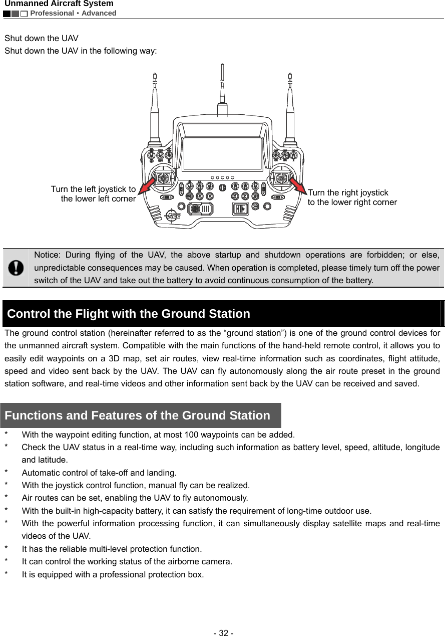 Unmanned Aircraft System        Professional&middot;Advanced  - 32 -  Shut down the UAV   Shut down the UAV in the following way:    Notice: During flying of the UAV, the above startup and shutdown operations are forbidden; or else, unpredictable consequences may be caused. When operation is completed, please timely turn off the power switch of the UAV and take out the battery to avoid continuous consumption of the battery.    Control the Flight with the Ground Station     The ground control station (hereinafter referred to as the &ldquo;ground station&rdquo;) is one of the ground control devices for the unmanned aircraft system. Compatible with the main functions of the hand-held remote control, it allows you to easily edit waypoints on a 3D map, set air routes, view real-time information such as coordinates, flight attitude, speed and video sent back by the UAV. The UAV can fly autonomously along the air route preset in the ground station software, and real-time videos and other information sent back by the UAV can be received and saved.    Functions and Features of the Ground Station *  With the waypoint editing function, at most 100 waypoints can be added. *  Check the UAV status in a real-time way, including such information as battery level, speed, altitude, longitude and latitude.   *  Automatic control of take-off and landing.   *  With the joystick control function, manual fly can be realized. *  Air routes can be set, enabling the UAV to fly autonomously.   *  With the built-in high-capacity battery, it can satisfy the requirement of long-time outdoor use.   *  With the powerful information processing function, it can simultaneously display satellite maps and real-time videos of the UAV. *  It has the reliable multi-level protection function.   *  It can control the working status of the airborne camera. *  It is equipped with a professional protection box.    Turn the left joystick tothe lower left cornerTurn the right joystick to the lower right corner