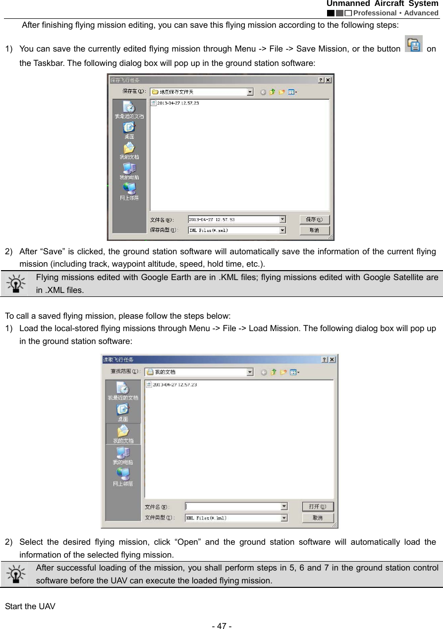 Unmanned Aircraft System  Professional&middot;Advanced - 47 -   After finishing flying mission editing, you can save this flying mission according to the following steps: 1)  You can save the currently edited flying mission through Menu -> File -> Save Mission, or the button   on the Taskbar. The following dialog box will pop up in the ground station software:    2)  After &ldquo;Save&rdquo; is clicked, the ground station software will automatically save the information of the current flying mission (including track, waypoint altitude, speed, hold time, etc.).  Flying missions edited with Google Earth are in .KML files; flying missions edited with Google Satellite are in .XML files.    To call a saved flying mission, please follow the steps below: 1)  Load the local-stored flying missions through Menu -> File -> Load Mission. The following dialog box will pop up in the ground station software:    2)  Select the desired flying mission, click &ldquo;Open&rdquo; and the ground station software will automatically load the information of the selected flying mission.  After successful loading of the mission, you shall perform steps in 5, 6 and 7 in the ground station control software before the UAV can execute the loaded flying mission.      Start the UAV     