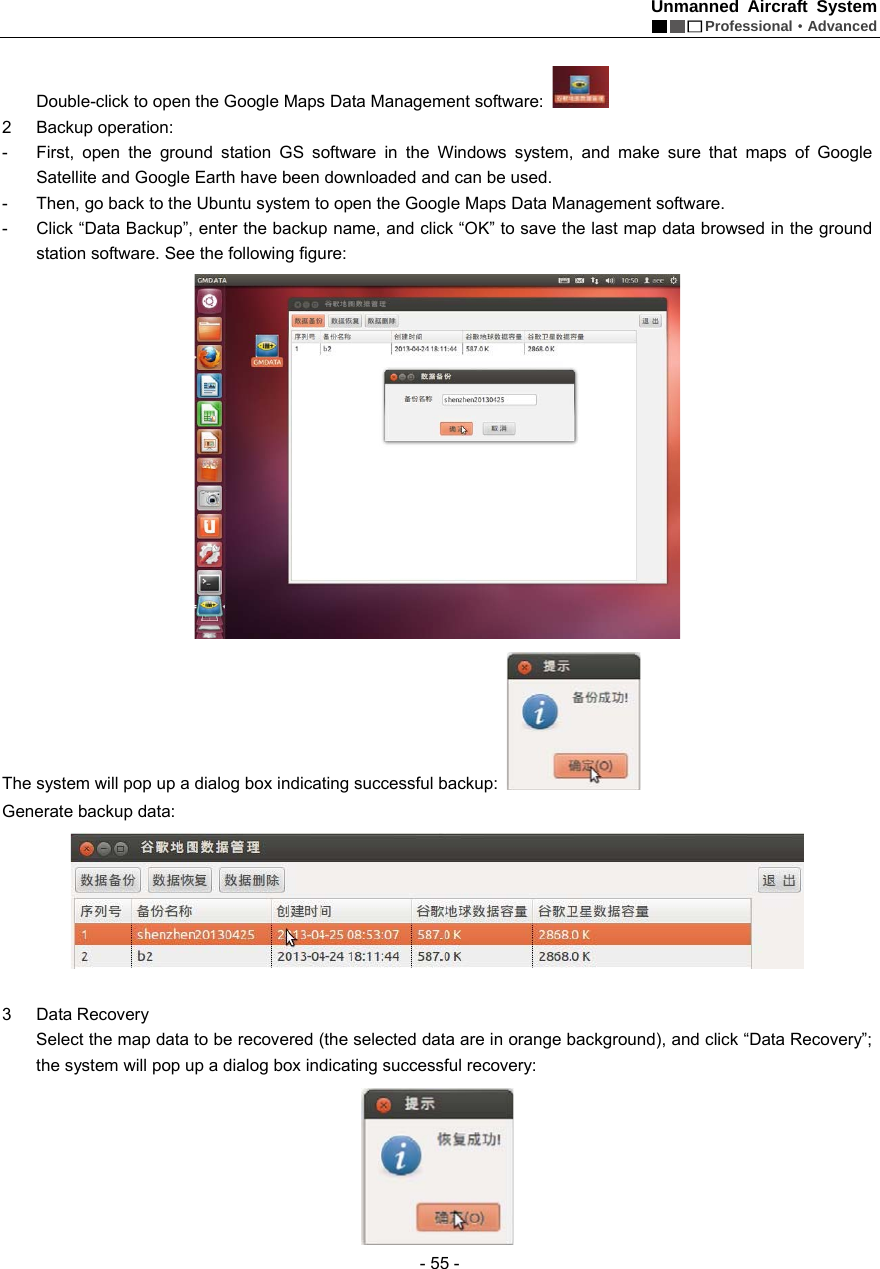 Unmanned Aircraft System  Professional&middot;Advanced - 55 -    Double-click to open the Google Maps Data Management software:   2 Backup operation:  -  First, open the ground station GS software in the Windows system, and make sure that maps of Google Satellite and Google Earth have been downloaded and can be used.   -  Then, go back to the Ubuntu system to open the Google Maps Data Management software.   -  Click &ldquo;Data Backup&rdquo;, enter the backup name, and click &ldquo;OK&rdquo; to save the last map data browsed in the ground station software. See the following figure:  The system will pop up a dialog box indicating successful backup:   Generate backup data:     3 Data Recovery  Select the map data to be recovered (the selected data are in orange background), and click &ldquo;Data Recovery&rdquo;; the system will pop up a dialog box indicating successful recovery:    
