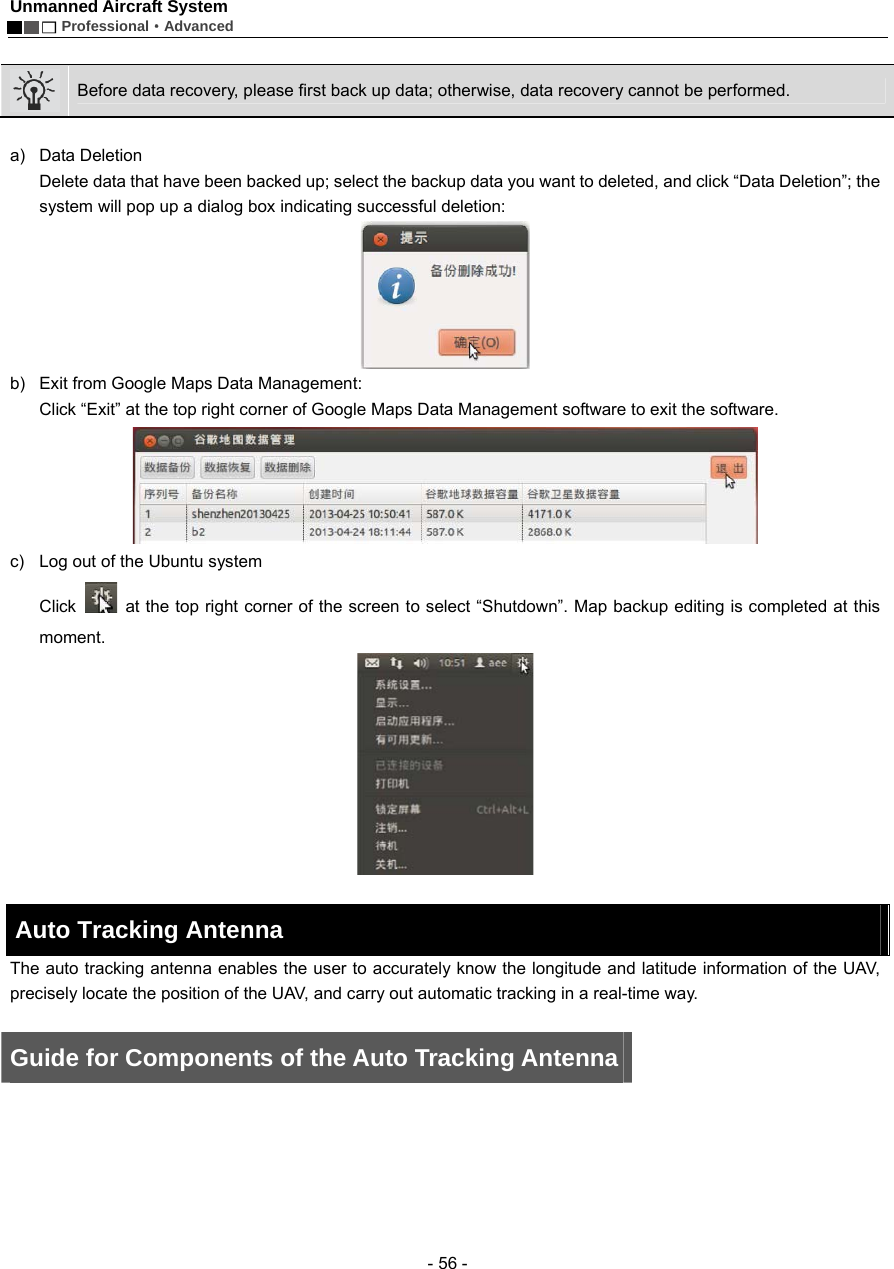 Unmanned Aircraft System        Professional&middot;Advanced  - 56 -   Before data recovery, please first back up data; otherwise, data recovery cannot be performed.      a) Data Deletion Delete data that have been backed up; select the backup data you want to deleted, and click &ldquo;Data Deletion&rdquo;; the system will pop up a dialog box indicating successful deletion:    b)  Exit from Google Maps Data Management:   Click &ldquo;Exit&rdquo; at the top right corner of Google Maps Data Management software to exit the software.  c)  Log out of the Ubuntu system Click    at the top right corner of the screen to select &ldquo;Shutdown&rdquo;. Map backup editing is completed at this moment.   Auto Tracking Antenna   The auto tracking antenna enables the user to accurately know the longitude and latitude information of the UAV, precisely locate the position of the UAV, and carry out automatic tracking in a real-time way.    Guide for Components of the Auto Tracking Antenna 
