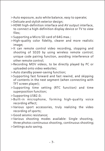 -7->>Delicate and stylish exterior design;>HDMI high-definition interface and AV output interface, to connect a high-definition display device or TV to view files;>Supporting a Micro SD card of 64G max.;>High-quality  color  fidelity,  clearer  and  more  realistic image;>It  can  remote  control  video  recording,  stopping  and shooting  of  SD20  by  using  wireless  remote  control; unique code pairing function,  avoiding interference of other remote control;>Recording  MOV  videos,  to  be  directly  played  by  PC  or uploaded onto video websites;>Auto standby power-saving function;>Supporting  fast  forward  and  fast  rewind,  and  skipping of contents in the next segment (when connecting with TFT screen player);>Supporting  time  setting  (RTC  function)  and  time superposition function;>Supporting USB2.0;>Bui l t-in  m icro p hone ,  form i ng  hi g h-qu a lity  v oice recording effect;>Various  sport  accessories,  truly  realizing  the  video recording of sports;>Good seismic resistance;>Various  shooting  modes  available:  Single  shooting, three photos continuous shooting, continuous shooting;>Settings auto saving.Auto exposure, auto white balance, easy to operate;