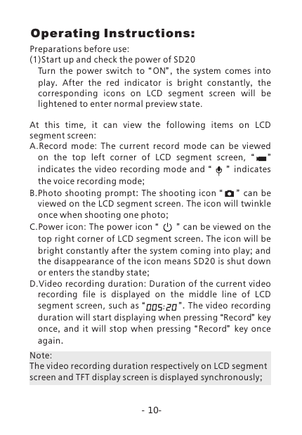 Operating Instructions:-10-Preparations before use:(1)Start up and check the power of SD20Turn  the  power  switch  to  &ldquo;ON&rdquo; ,  the system comes into   play.  After the red indicator is bright constantly,  the corresponding icons on LCD segment screen will be lightened to enter normal preview state.At  this  time,  it  can  view  the  following  items  on  LCD segment screen:A.Record  mode:  The  current  record  mode  can  be  viewed on  the  top  left  corner  of  LCD  segment  screen,  &ldquo;     &rdquo;  indicates the video recording mode and &ldquo;    &rdquo; indicates the voice recording mode;B.Photo  shooting prompt: The shooting icon  &ldquo;       &rdquo; can be viewed on the LCD segment screen. The icon will twinkle once when shooting one photo;C.Power icon: The power icon &ldquo;      &rdquo; can be viewed on the top right corner of LCD segment screen. The icon will be bright constantly after the system coming into play; and the disappearance of the icon means SD20 is shut down or enters the standby state;D.Video recording duration: Duration of the current video recording  file  is  displayed  on  the  middle  line  of  LCD segment  screen,  such  as &ldquo;                &rdquo;. The video recording duration will start displaying when pressing &ldquo;Record&rdquo; key once,  and it will stop when pressing  &ldquo; Record&rdquo;   key once again. Note: The video recording duration respectively on LCD segment screen and TFT display screen is displayed synchronously;