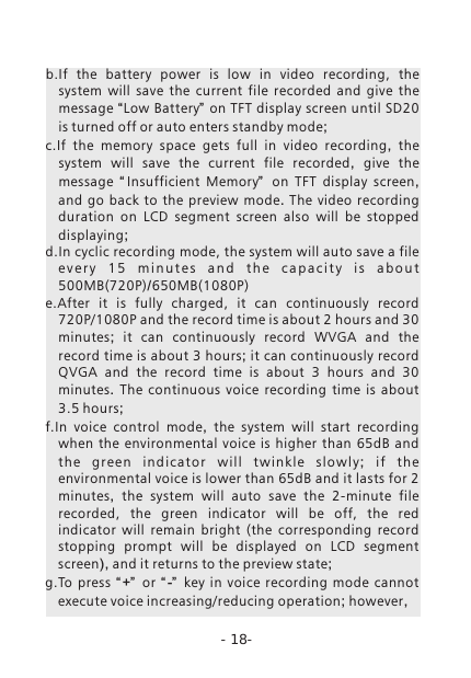 -18-b.If  the  battery  power  is  low  in  video  recording,  the system  will  save  the  current  file  recorded  and  give  the message &ldquo;Low Battery&rdquo; on TFT display screen until SD20 is turned off or auto enters standby mode;c.If  the  memory  space  gets  full  in  video recording,  the system will save the current file recorded,  give the message  &ldquo; Insufficient  Memory&rdquo;   on TFT display screen, and go back to the preview mode.  The video recording duration on LCD segment screen also will be stopped displaying;d.In cyclic recording mode, the system will auto save a file e v e r y  1 5  m i n u t e s  a n d  t h e  c a p a c i t y  i s  a b o u t 500MB(720P)/650MB(1080P)e.After  it  is  fully  charged,  it  can  continuously  record 720P/1080P and the record time is about 2 hours and 30 minutes;  it can continuously record WVGA and the record time is about 3 hours; it can continuously record QVGA and the record time is about  3 hours and  30 minutes.  The continuous voice recording time is about 3.5 hours;f.In voice control mode,  the system will start recording when the environmental voice is higher than  65dB and the g ree n ind i ca t or wi ll tw ink l e sl o wly ;  if th e environmental voice is lower than 65dB and it lasts for 2 minutes,  the system will auto save the  2-minute  file recorded,  the  green  indicator  will  be  off,  the  red indicator  will  remain  bright  (the  corresponding  record stopping  prompt will be displayed on LCD segment screen), and it returns to the preview state;g.To  press  &ldquo;+&rdquo;   or  &ldquo; -&rdquo;   key in voice recording mode  cannot execute voice increasing/reducing operation; however,