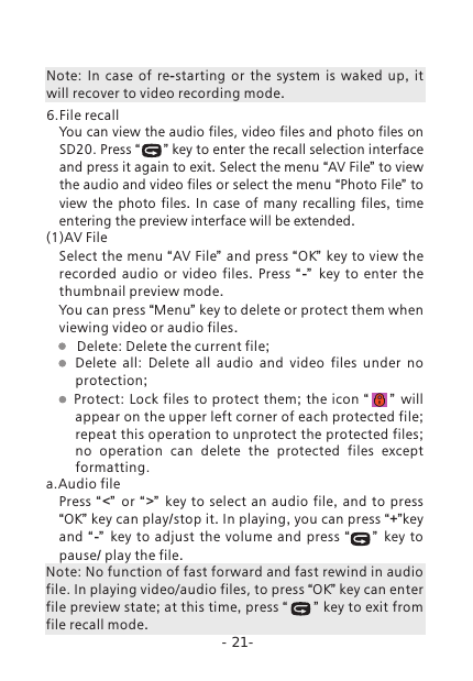 -21-Note:  In case of re-starting or the system is waked up,  it will recover to video recording mode. 6.File recallYou can view the audio files, video files and photo files on SD20. Press &ldquo;      &rdquo; key to enter the recall selection interface and press it again to exit. Select the menu &ldquo;AV File&rdquo; to view the audio and video files or select the menu &ldquo;Photo File&rdquo; to view the photo files.  In case of many recalling files,  time entering the preview interface will be extended. (1)AV FileSelect the menu &ldquo;AV File&rdquo; and press &ldquo;OK&rdquo; key to view the recorded audio or video files.  Press  &ldquo; -&rdquo;   key to enter the thumbnail preview mode.You can press &ldquo;Menu&rdquo; key to delete or protect them when viewing video or audio files.        Delete: Delete the current file;    Delete  all:  Delete  all  audio  and  video  files  under  no   protection; Protect: Lock files to  protect them;  the icon &ldquo;      &rdquo;   will appear on the upper left corner of each protected file; repeat this operation to unprotect the protected files; no operation can delete the protected files except formatting.a.Audio filePress &ldquo; <&rdquo;  or &ldquo; >&rdquo;  key to select an audio file,  and to press &ldquo;OK&rdquo; key can play/stop it. In playing, you can press &ldquo;+&rdquo;key and  &ldquo; -&rdquo;   key to adjust the volume and press &ldquo;       &rdquo;   key to pause/ play the file.Note: No function of fast forward and fast rewind in audio file. In playing video/audio files, to press &ldquo;OK&rdquo; key can enter file preview state; at this time, press &ldquo;      &rdquo; key to exit from file recall mode. 