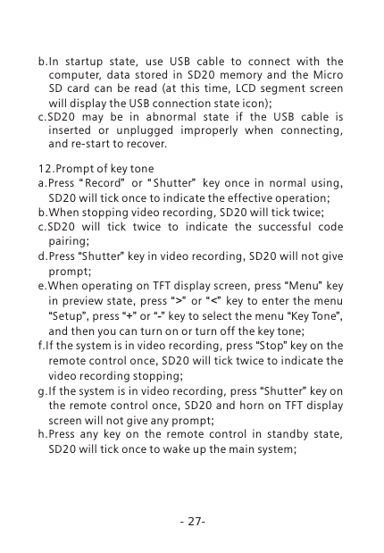 -27-b.In  startup  state,  use  USB  cable  to  connect  with  the computer,  data  stored  in  SD20  memory  and  the  Micro SD  card  can  be  read  (at  this  time,  LCD  segment  screen will display the USB connection state icon);c.SD20  may  be  in  abnormal  state  if  the  USB  cable  is inserted  or  unplugged  improperly  when  connecting, and re-start to recover. 12.Prompt of key tone a.Press  &ldquo;Record&rdquo;   or  &ldquo; Shutter&rdquo;   key once in normal using, SD20 will tick once to indicate the effective operation;b.When stopping video recording, SD20 will tick twice;c.SD20  will  tick  twice  to  indicate  the  successful  code pairing;d.Press &ldquo;Shutter&rdquo; key in video recording, SD20 will not give prompt;e.When operating on TFT display screen, press &ldquo;Menu&rdquo; key in preview state, press &ldquo; >&rdquo;   or &ldquo;<&rdquo;   key to enter the menu &ldquo;Setup&rdquo;, press &ldquo;+&rdquo; or &ldquo;-&rdquo; key to select the menu &ldquo;Key Tone&rdquo;, and then you can turn on or turn off the key tone;f.If the system is in video recording, press &ldquo;Stop&rdquo; key on the remote control once, SD20 will tick twice to indicate the video recording stopping;g.If the system is in video recording, press &ldquo;Shutter&rdquo; key on the remote control once, SD20 and horn on TFT display screen will not give any prompt; h.Press  any  key  on  the  remote  control  in  standby  state, SD20 will tick once to wake up the main system; 