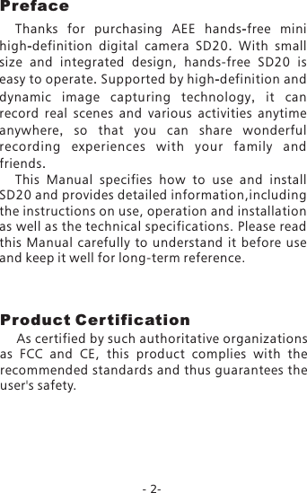 -2-Product Cer tification    As certified by such authoritative organizations as  FCC  and  CE,  this  product  complies  with  the recommended standards and thus guarantees the user's safety.PrefaceThanks  for  purchasing  AEE hands-free mini high-definition digital camera SD20.  With  small size  and  integrated  design,  hands-free  SD20 is easy to operate. Supported by high-definition and dynamic image capturing technology,  it can record real scenes and various activities anytime anywhere,  so that you can share wonderful recording experiences with your family and friends.This  Manual  specifies  how  to  use  and  install SD20 and provides detailed information,including the instructions on use, operation and installation as well as the technical specifications. Please read this  Manual  carefully  to  understand  it  before  use and keep it well for long-term reference.
