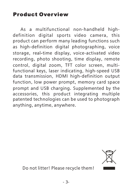 -3-    As  a  multifunctional  non-handheld  high-definition  digital  sports  video  camera,  this product can perform many leading functions such as high-definition digital photographing,  voice storage,  real-time display,  voice-activated  video recording,  photo shooting,  time display,  remote control,  digital zoom,  TFT color screen,  multi-functional  keys,  laser  indicating,  high-speed  USB data  transmission,  HDMI  high-definition output function,  low power prompt,  memory card space prompt and USB charging.  Supplemented  by  the accessories,  this  product  integrating  multiple patented technologies can be used to photograph anything, anytime, anywhere.Do not litter! Please recycle them!Product Over view
