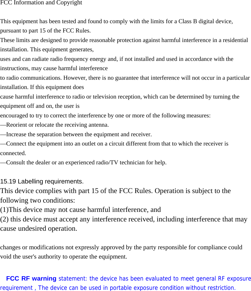  FCC Information and Copyright  This equipment has been tested and found to comply with the limits for a Class B digital device, pursuant to part 15 of the FCC Rules. These limits are designed to provide reasonable protection against harmful interference in a residential installation. This equipment generates, uses and can radiate radio frequency energy and, if not installed and used in accordance with the instructions, may cause harmful interference to radio communications. However, there is no guarantee that interference will not occur in a particular installation. If this equipment does cause harmful interference to radio or television reception, which can be determined by turning the equipment off and on, the user is encouraged to try to correct the interference by one or more of the following measures: &mdash;Reorient or relocate the receiving antenna. &mdash;Increase the separation between the equipment and receiver. &mdash;Connect the equipment into an outlet on a circuit different from that to which the receiver is connected. &mdash;Consult the dealer or an experienced radio/TV technician for help.  15.19 Labelling requirements. This device complies with part 15 of the FCC Rules. Operation is subject to the following two conditions: (1)This device may not cause harmful interference, and   (2) this device must accept any interference received, including interference that may cause undesired operation.  changes or modifications not expressly approved by the party responsible for compliance could void the user's authority to operate the equipment.  FCC RF warning statement: the device has been evaluated to meet general RF exposure requirement , The device can be used in portable exposure condition without restriction.             