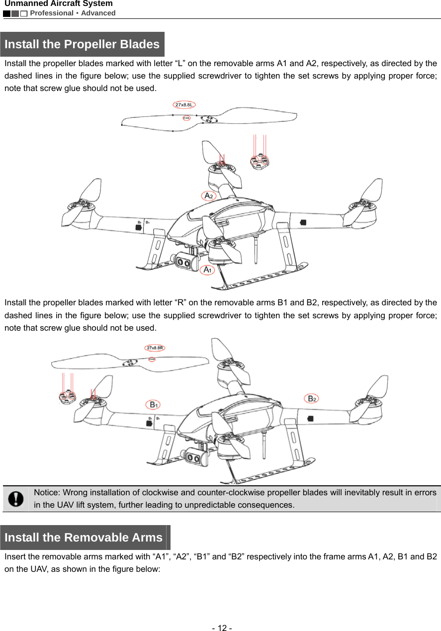 Unmanned Aircraft System        Professional&middot;Advanced  - 12 -  Install the Propeller Blades Install the propeller blades marked with letter &ldquo;L&rdquo; on the removable arms A1 and A2, respectively, as directed by the dashed lines in the figure below; use the supplied screwdriver to tighten the set screws by applying proper force; note that screw glue should not be used.    Install the propeller blades marked with letter &ldquo;R&rdquo; on the removable arms B1 and B2, respectively, as directed by the dashed lines in the figure below; use the supplied screwdriver to tighten the set screws by applying proper force; note that screw glue should not be used.     Notice: Wrong installation of clockwise and counter-clockwise propeller blades will inevitably result in errors in the UAV lift system, further leading to unpredictable consequences.    Install the Removable Arms   Insert the removable arms marked with &ldquo;A1&rdquo;, &ldquo;A2&rdquo;, &ldquo;B1&rdquo; and &ldquo;B2&rdquo; respectively into the frame arms A1, A2, B1 and B2 on the UAV, as shown in the figure below:     
